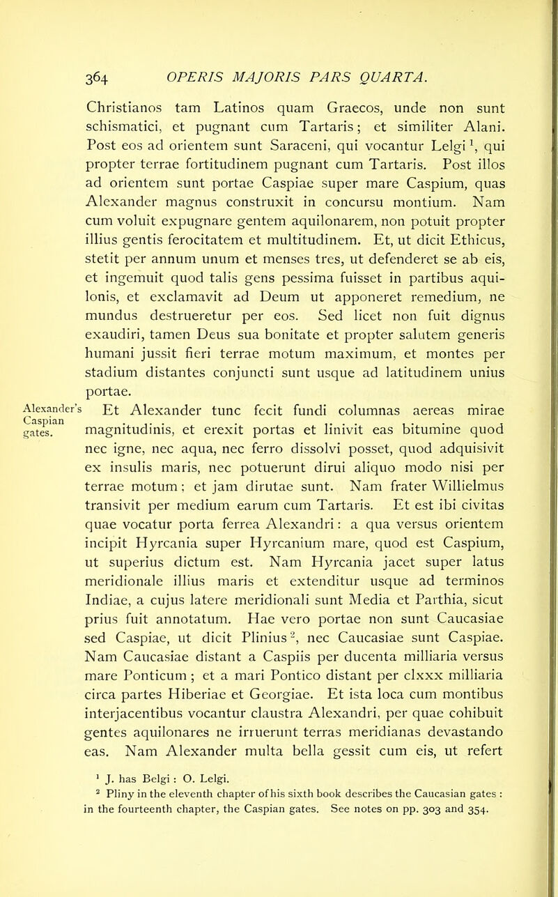 Christianos tam Latinos quam Graecos, unde non sunt schismatici, et pugnant cum Tartaris; et similiter Alani. Post eos ad orientem sunt Saraceni, qui vocantur Lelgi *, qui propter terrae fortitudinem pugnant cum Tartaris. Post illos ad orientem sunt portae Caspiae super mare Caspium, quas Alexander magnus construxit in concursu montium. Nam cum voluit expugnare gentem aquilonarem, non potuit propter illius gentis ferocitatem et multitudinem. Et, ut dicit Ethicus, stetit per annum unum et menses tres, ut defenderet se ab eis, et ingemuit quod talis gens pessima fuisset in partibus aqui- lonis, et exclamavit ad Deum ut apponeret remedium, ne mundus destrueretur per eos. Sed licet non fuit dignus exaudiri, tamen Deus sua bonitate et propter salutem generis humani jussit fieri terrae motum maximum, et montes per stadium distantes conjuncti sunt usque ad latitudinem unius portae. Alexander’s Et Alexander tunc fecit fundi columnas aereas mirae gates'.111 magnitudinis, et erexit portas et linivit eas bitumine quod nec igne, nec aqua, nec ferro dissolvi posset, quod adquisivit ex insulis maris, nec potuerunt dirui aliquo modo nisi per terrae motum; et jam dirutae sunt. Nam frater Willielmus transivit per medium earum cum Tartaris. Et est ibi civitas quae vocatur porta ferrea Alexandri: a qua versus orientem incipit Hyrcania super Hyrcanium mare, quod est Caspium, ut superius dictum est. Nam Hyrcania jacet super latus meridionale illius maris et extenditur usque ad terminos Indiae, a cujus latere meridionali sunt Media et Parthia, sicut prius fuit annotatum. Hae vero portae non sunt Caucasiae sed Caspiae, ut dicit Plinius2, nec Caucasiae sunt Caspiae. Nam Caucasiae distant a Caspiis per ducenta milliaria versus mare Ponticum ; et a mari Pontico distant per clxxx milliaria circa partes Hiberiae et Georgiae. Et ista loca cum montibus interjacentibus vocantur claustra Alexandri, per quae cohibuit gentes aquilonares ne irruerunt terras meridianas devastando eas. Nam Alexander multa bella gessit cum eis, ut refert 1 J. has Belgi : O. Lelgi. 2 Pliny in the eleventh chapter of his sixth book describes the Caucasian gates : in the fourteenth chapter, the Caspian gates. See notes on pp. 303 and 354.