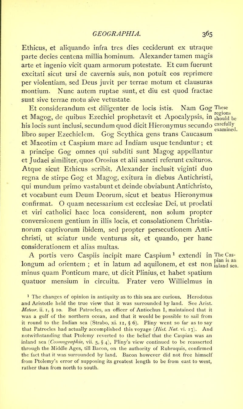 Ethicus, et aliquando infra tres dies ceciderunt ex utraque parte decies centena millia hominum. Alexander tamen magis arte et ingenio vicit quam armorum potestate. Et cum fuerunt excitati sicut ursi de cavernis suis, non potuit eos reprimere per violentiam, sed Deus juvit per terrae motum et clausuras montium. Nunc autem ruptae sunt, et diu est quod fractae sunt sive terrae motu sive vetustate. Et considerandum est diligenter de locis istis. Nam Gog These et Magog, de quibus Ezechiel prophetavit et Apocalypsis, in sho'uM be his locis sunt inclusi, secundum quod dicit Hieronymus secundo carefully * examined. libro super Ezechielem. Gog Scythica gens trans Caucasum et Maeotim et Caspium mare ad Indiam usque tenduntur; et a principe Gog omnes qui subditi sunt Magog appellantur et Judaei similiter, quos Orosius et alii sancti referunt exituros. Atque sicut Ethicus scribit, Alexander inclusit viginti duo regna de stirpe Gog et Magog, exitura in diebus Antichristi, qui mundum primo vastabunt et deinde obviabunt Antichristo, et vocabunt eum Deum Deorum, sicut et beatus Hieronymus confirmat. O quam necessarium est ecclesiae Dei, ut proelati et viri catholici haec loca considerent, non solum propter conversionem gentium in illis locis, et consolationem Christia- norum captivorum ibidem, sed propter persecutionem Anti- christi, ut sciatur unde venturus sit, et quando, per hanc considerationem et alias multas. A portis vero Caspiis incipit mare Caspium1 * * * * extendi in The Cas- longum ad orientem ; et in latum ad aquilonem, et est non mhmdsea. minus quam Ponticum mare, ut dicit Plinius, et habet spatium quatuor mensium in circuitu. Frater vero Willielmus in 1 The changes of opinion in antiquity as to this sea are curious. Herodotus and Aristotle held the true view that it was surrounded by land. See Arist. Meteor, ii. i, § io. But Patrocles, an officer of Antiochus I, maintained that it was a gulf of the northern ocean, and that it would be possible to sail from it round to the Indian sea (Strabo, xi. n, § 6). Pliny went so far as to say that Patrocles had actually accomplished this voyage [Hist. Nat. vi. 17). And notwithstanding that Ptolemy reverted to the belief that the Caspian was an inland sea [Cosmographia, vii. 5, § 4), Pliny's view continued to be reasserted through the Middle Ages, till Bacon, on the authority of Rubruquis, confirmed the fact that it was surrounded by land. Bacon however did not free himself from Ptolemy’s error of supposing its greatest length to be from east to west, rather than from north to south.