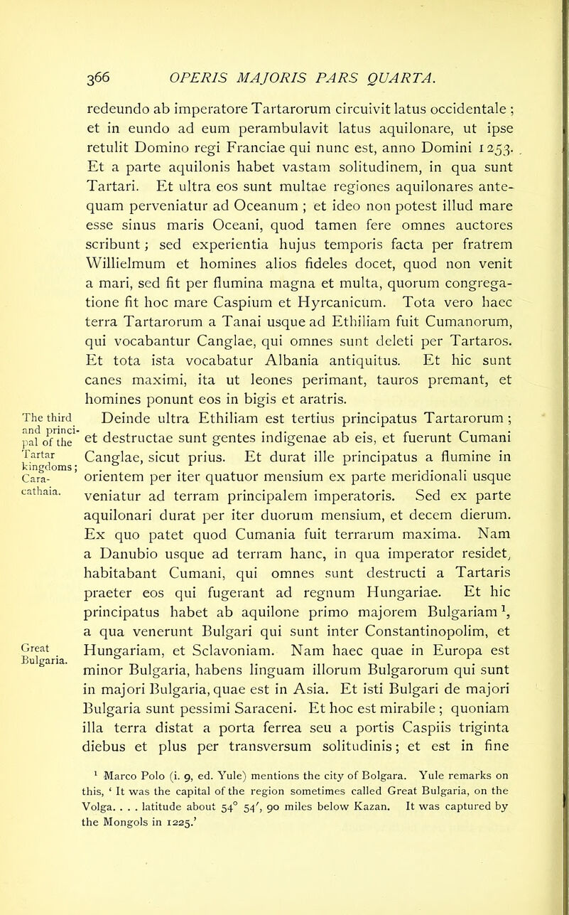 The third find princi- pal of the Tartar kingdoms; Cara- eathaia. Great Bulgaria. redeundo ab imperatore Tartarorum circuivit latus occidentale ; et in eundo ad eum perambulavit latus aquilonare, ut ipse retulit Domino regi Franciae qui nunc est, anno Domini 1253. Et a parte aquilonis habet vastam solitudinem, in qua sunt Tartari. Et ultra eos sunt multae regiones aquilonares ante- quam perveniatur ad Oceanum ; et ideo non potest illud mare esse sinus maris Oceani, quod tamen fere omnes auctores scribunt; sed experientia hujus temporis facta per fratrem Willielmum et homines alios fideles docet, quod non venit a mari, sed fit per flumina magna et multa, quorum congrega- tione fit hoc mare Caspium et Hyrcanicum. Tota vero haec terra Tartarorum a Tanai usque ad Ethiliam fuit Cumanorum, qui vocabantur Canglae, qui omnes sunt deleti per Tartaros. Et tota ista vocabatur Albania antiquitus. Et hic sunt canes maximi, ita ut leones perimant, tauros premant, et homines ponunt eos in bigis et aratris. Deinde ultra Ethiliam est tertius principatus Tartarorum ; et destructae sunt gentes indigenae ab eis, et fuerunt Cumani Canglae, sicut prius. Et durat ille principatus a flumine in orientem per iter quatuor mensium ex parte meridionali usque veniatur ad terram principalem imperatoris. Sed ex parte aquilonari durat per iter duorum mensium, et decem dierum. Ex quo patet quod Cumania fuit terrarum maxima. Nam a Danubio usque ad terram hanc, in qua imperator residet, habitabant Cumani, qui omnes sunt destructi a Tartaris praeter eos qui fugerant ad regnum Hungariae. Et hic principatus habet ab aquilone primo majorem Bulgarian!1, a qua venerunt Bulgari qui sunt inter Constantinopolim, et Hungariam, et Sclavoniam. Nam haec quae in Europa est minor Bulgaria, habens linguam illorum Bulgarorum qui sunt in majori Bulgaria, quae est in Asia. Et isti Bulgari de majori Bulgaria sunt pessimi Saraceni. Et hoc est mirabile ; quoniam illa terra distat a porta ferrea seu a portis Caspiis triginta diebus et plus per transversum solitudinis; et est in fine 1 Marco Polo (i. 9, ed. Yule) mentions the city of Bolgara. Yule remarks on this, ‘ It was the capital of the region sometimes called Great Bulgaria, on the Volga. . . . latitude about 540 54', 90 miles below Kazan. It was captured by the Mongols in 1225.’