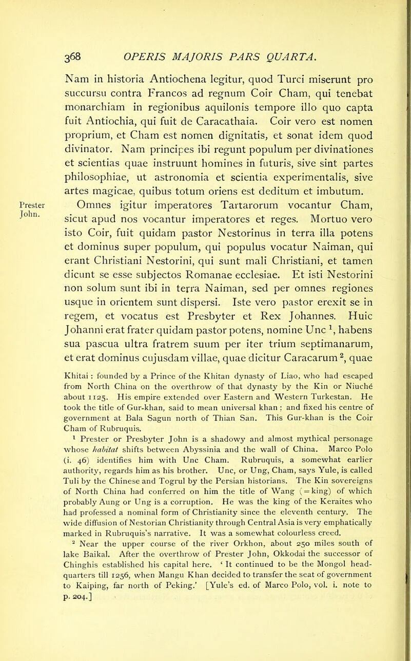 Prester John. Nam in historia Antiochena legitur, quod Turei miserunt pro succursu contra Francos ad regnum Coir Cham, qui tenebat monarchiam in regionibus aquilonis tempore illo quo capta fuit Antiochia, qui fuit de Caracathaia. Coir vero est nomen proprium, et Cham est nomen dignitatis, et sonat idem quod divinator. Nam principes ibi regunt populum per divinationes et scientias quae instruunt homines in futuris, sive sint partes philosophiae, ut astronomia et scientia experimentalis, sive artes magicae, quibus totum oriens est deditum et imbutum. Omnes igitur imperatores Tartarorum vocantur Cham, sicut apud nos vocantur imperatores et reges. Mortuo vero isto Coir, fuit quidam pastor Nestorinus in terra illa potens et dominus super populum, qui populus vocatur Naiman, qui erant Christiani Nestorini, qui sunt mali Christiani, et tamen dicunt se esse subjectos Romanae ecclesiae. Et isti Nestorini non solum sunt ibi in terra Naiman, sed per omnes regiones usque in orientem sunt dispersi. Iste vero pastor erexit se in regem, et vocatus est Presbyter et Rex Johannes. Huic Johanni erat frater quidam pastor potens, nomine Unc *, habens sua pascua ultra fratrem suum per iter trium septimanarum, et erat dominus cujusdam villae, quae dicitur Caracarum 2, quae Khitai: founded by a Prince of the Khitan dynasty of Liao, who had escaped from North China on the overthrow of that dynasty by the Kin or Niuchd about 1125. His empire extended over Eastern and Western Turkestan. He took the title of Gur-khan, said to mean universal khan ; and fixed his centre of government at Bala Sagun north of Thian San. This Gur-khan is the Coir Cham of Rubruquis. 1 Prester or Presbyter John is a shadowy and almost mythical personage whose habitat shifts between Abyssinia and the wall of China. Marco Polo (i. 46) identifies him with Unc Cham. Rubruquis, a somewhat earlier authority, regards him as his brother. Unc, or Ung, Cham, says Yule, is called Tuli by the Chinese and Togrul by the Persian historians. The Kin sovereigns of North China had conferred on him the title of Wang ( = king) of which probably Aung or Ung is a corruption. He was the king of the Keraites who had professed a nominal form of Christianity since the eleventh century. The wide diffusion ofNestorian Christianity through Central Asia is very emphatically marked in Rubruquis’s narrative. It was a somewhat colourless creed. 2 Near the upper course of the river Orkhon, about 250 miles south of lake Baikal. After the overthrow of Prester John, Okkodai the successor of Chinghis established his capital here. ‘ It continued to be the Mongol head- quarters till 1256, when Mangu Khan decided to transfer the seat of government to Kaiping, far north of Peking.’ [Yule's ed. of Marco Polo, vol. i. note to p. 204.]