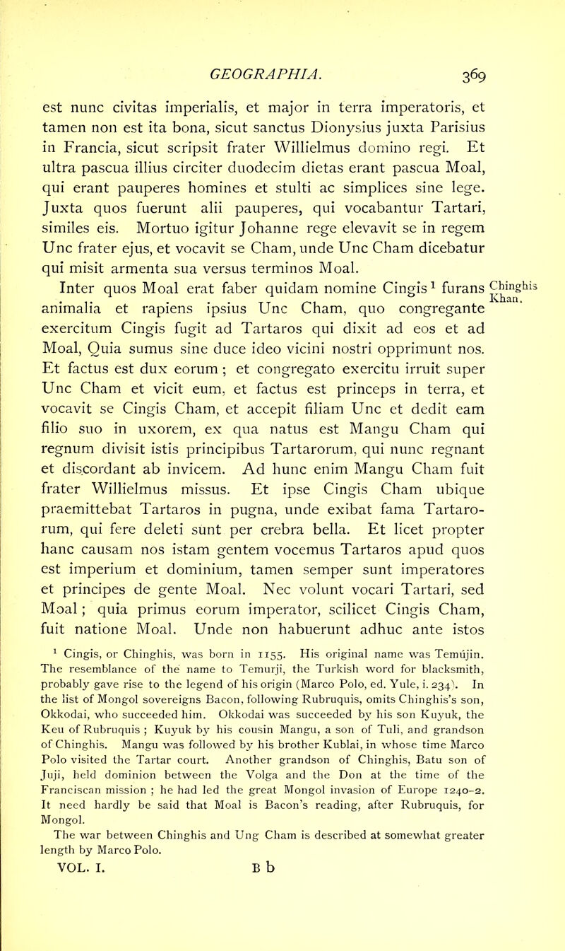 est nunc civitas imperialis, et major in terra imperatoris, et tamen non est ita bona, sicut sanctus Dionysius juxta Parisius in Francia, sicut scripsit frater Willielmus domino regi. Et ultra pascua illius circiter duodecim dietas erant pascua Moal, qui erant pauperes homines et stulti ac simplices sine lege. Juxta quos fuerunt alii pauperes, qui vocabantur Tartari, similes eis. Mortuo igitur Johanne rege elevavit se in regem Unc frater ejus, et vocavit se Cham,unde Unc Cham dicebatur qui misit armenta sua versus terminos Moal. Inter quos Moal erat faber quidam nomine Cingis1 furans animalia et rapiens ipsius Unc Cham, quo congregante exercitum Cingis fugit ad Tartaros qui dixit ad eos et ad Moal, Quia sumus sine duce ideo vicini nostri opprimunt nos. Et factus est dux eorum ; et congregato exercitu irruit super Unc Cham et vicit eum, et factus est princeps in terra, et vocavit se Cingis Cham, et accepit filiam Unc et dedit eam filio suo in uxorem, ex qua natus est Mangu Cham qui regnum divisit istis principibus Tartarorum, qui nunc regnant et discordant ab invicem. Ad hunc enim Mangu Cham fuit frater Willielmus missus. Et ipse Cingis Cham ubique praemittebat Tartaros in pugna, unde exibat fama Tartaro- rum, qui fere deleti sunt per crebra bella. Et licet propter hanc causam nos istam gentem vocemus Tartaros apud quos est imperium et dominium, tamen semper sunt imperatores et principes de gente Moal. Nec volunt vocari Tartari, sed Moal; quia primus eorum imperator, scilicet Cingis Cham, fuit natione Moal. Unde non habuerunt adhuc ante istos 1 Cingis, or Chinghis, was born in 1155. His original name was Temujin. The resemblance of the name to Temurji, the Turkish word for blacksmith, probably gave rise to the legend of his origin (Marco Polo, ed. Yule, i. 234). In the list of Mongol sovereigns Bacon, following Rubruquis, omits Chinghis’s son, Okkodai, who succeeded him. Okkodai was succeeded by his son Kuyuk, the Keu of Rubruquis ; Kuyuk by his cousin Mangu, a son of Tuli, and grandson of Chinghis. Mangu was followed by his brother Kublai, in whose time Marco Polo visited the Tartar court. Another grandson of Chinghis, Batu son of Juji, held dominion between the Volga and the Don at the time of the Franciscan mission ; he had led the great Mongol invasion of Europe 1240-2. It need hardly be said that Moal is Bacon’s reading, after Rubruquis, for Mongol. The war between Chinghis and Ung Cham is described at somewhat greater length by Marco Polo. VOL. I. B b Chinghi Khan.