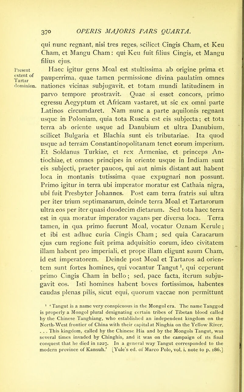 Present extent of Tartar dominion. qui nunc regnant, nisi tres reges, scilicet Cingis Cham, et Keu Cham, et Mangu Cham: qui Keu fuit filius Cingis, et Mangu filius ejus. Haec igitur gens Moal est stultissima ab origine prima et pauperrima, quae tamen permissione divina paulatim omnes nationes vicinas subjugavit, et totam mundi latitudinem in parvo tempore prostravit. Quae si esset concors, primo egressu Aegyptum et Africam vastaret, ut sic ex omni parte Latinos circumdaret. Nam nunc a parte aquilonis regnant usque in Poloniam, quia tota Ruscia est eis subjecta; et tota terra ab oriente usque ad Danubium et ultra Danubium, scilicet Bulgaria et Blachia sunt eis tributariae. Ita quod usque ad terram Constantinopolitanam tenet eorum imperium. Et Soldanus Turkiae, et rex Armeniae, et princeps An- tiochiae, et omnes principes in oriente usque in Indiam sunt eis subjecti, praeter paucos, qui aut nimis distant aut habent loca in montanis tutissima quae expugnari non possunt. Primo igitur in terra ubi imperator moratur est Cathaia nigra, ubi fuit Presbyter Johannes. Post eam terra fratris sui ultra per iter trium septimanarum, deinde terra Moal et Tartarorum ultra eos per iter quasi duodecim dietarum. Sed tota haec terra est in qua moratur imperator vagans per diversa loca. Terra tamen, in qua primo fuerunt Moal, vocatur Oznam Kerule; et ibi est adhuc curia Cingis Cham ; sed quia Caracarum ejus cum regione fuit prima adquisitio eorum, ideo civitatem illam habent pro imperiali, et prope illam eligunt suum Cham, id est imperatorem. Deinde post Moal et Tartaros ad orien- tem sunt fortes homines, qui vocantur Tangutx, qui ceperunt primo Cingis Cham in bello ; sed, pace facta, iterum subju- gavit eos. Isti homines habent boves fortissimos, habentes caudas plenas pilis, sicut equi, quorum vaccae non permittunt 1 ‘ Tangut is a name very conspicuous in the Mongol era. The name Tanggod is properly a Mongol plural designating certain tribes of Tibetan blood called by the Chinese Tanghiang, who established an independent kingdom on the North-West frontier of China with their capital at Ninghia on the Yellow River. . . . This kingdom, called by the Chinese Hia and by the Mongols Tangut, was several times invaded by Chinghis, and it was on the campaign of its final conquest that he died in 1227. In a general way Tangut corresponded to the modern province of Kansuh.’ [Yule’s ed. of Marco Polo, vol. i. note to p. 186.]