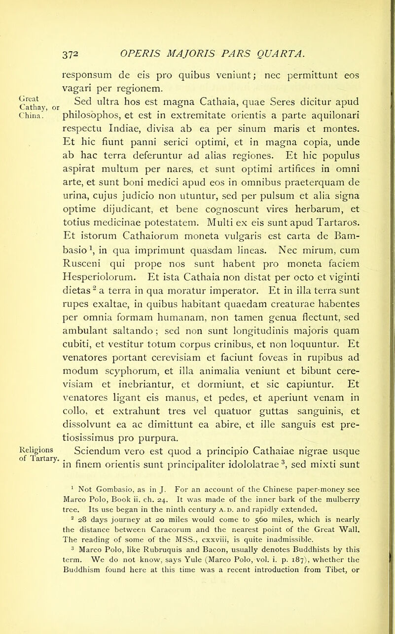Great Cathay, or China. Religions of Tartary. responsum de eis pro quibus veniunt; nec permittunt eos vagari per regionem. Sed ultra hos est magna Cathaia, quae Seres dicitur apud philosophos, et est in extremitate orientis a parte aquilonari respectu Indiae, divisa ab ea per sinum maris et montes. Et hic fiunt panni serici optimi, et in magna copia, unde ab hac terra deferuntur ad alias regiones. Et hic populus aspirat multum per nares, et sunt optimi artifices in omni arte, et sunt boni medici apud eos in omnibus praeterquam de urina, cujus judicio non utuntur, sed per pulsum et alia signa optime dijudicant, et bene cognoscunt vires herbarum, et totius medicinae potestatem. Multi ex eis sunt apud Tartaros. Et istorum Cathaiorum moneta vulgaris est carta de Bam- basio x, in qua imprimunt quasdam lineas. Nec mirum, cum Rusceni qui prope nos sunt habent pro moneta faciem Elesperiolorum. Et ista Cathaia non distat per octo et viginti dietas1 2 a terra in qua moratur imperator. Et in illa terra sunt rupes exaltae, in quibus habitant quaedam creaturae habentes per omnia formam humanam, non tamen genua flectunt, sed ambulant saltando ; sed non sunt longitudinis majoris quam cubiti, et vestitur totum corpus crinibus, et non loquuntur. Et venatores portant cerevisiam et faciunt foveas in rupibus ad modum scyphorum, et illa animalia veniunt et bibunt cere- visiam et inebriantur, et dormiunt, et sic capiuntur. Et venatores ligant eis manus, et pedes, et aperiunt venam in collo, et extrahunt tres vel quatuor guttas sanguinis, et dissolvunt ea ac dimittunt ea abire, et ille sanguis est pre- tiosissimus pro purpura. Sciendum vero est quod a principio Cathaiae nigrae usque in finem orientis sunt principaliter idololatrae 3, sed mixti sunt 1 Not Gombasio, as in J. For an account of the Chinese paper-money see Marco Polo, Book ii. ch. 24. It was made of the inner bark of the mulberry tree. Its use began in the ninth century a.d. and rapidly extended. 2 28 days journey at 20 miles would come to 560 miles, which is nearly the distance between Caracorum and the nearest point of the Great Wall. The reading of some of the MSS., cxxviii, is quite inadmissible. 3 Marco Polo, like Rubruquis and Bacon, usually denotes Buddhists by this term. We do not know, says Yule (Marco Polo, vol. i. p. 187), whether the Buddhism found here at this time was a recent introduction from Tibet, or