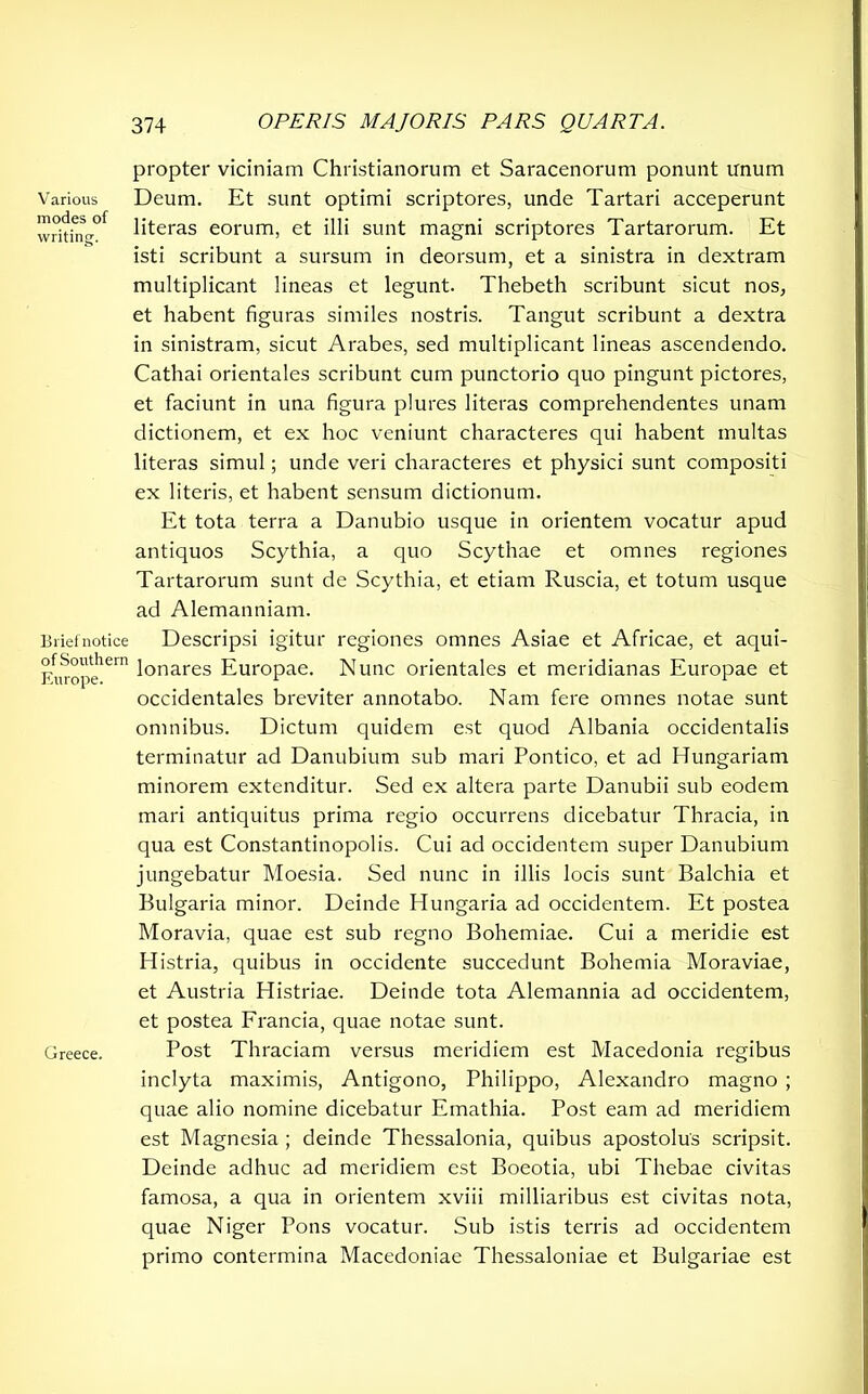 Various modes of writing. Brief notice of Southern Europe. Greece. propter viciniam Christianorum et Saracenorum ponunt unum Deum. Et sunt optimi scriptores, unde Tartari acceperunt literas eorum, et illi sunt magni scriptores Tartarorum. Et isti scribunt a sursum in deorsum, et a sinistra in dextram multiplicant lineas et legunt. Thebeth scribunt sicut nos, et habent figuras similes nostris. Tangut scribunt a dextra in sinistram, sicut Arabes, sed multiplicant lineas ascendendo. Cathai orientales scribunt cum punctorio quo pingunt pictores, et faciunt in una figura plures literas comprehendentes unam dictionem, et ex hoc veniunt characteres qui habent multas literas simul; unde veri characteres et physici sunt compositi ex literis, et habent sensum dictionum. Et tota terra a Danubio usque in orientem vocatur apud antiquos Scythia, a quo Scythae et omnes regiones Tartarorum sunt de Scythia, et etiam Ruscia, et totum usque ad Alemanniam. Descripsi igitur regiones omnes Asiae et Africae, et aqui- lonares Europae. Nunc orientales et meridianas Europae et occidentales breviter annotabo. Nam fere omnes notae sunt omnibus. Dictum quidem est quod Albania occidentalis terminatur ad Danubium sub mari Pontico, et ad Hungariam minorem extenditur. Sed ex altera parte Danubii sub eodem mari antiquitus prima regio occurrens dicebatur Thracia, in qua est Constantinopolis. Cui ad occidentem super Danubium jungebatur Moesia. Sed nunc in illis locis sunt Balchia et Bulgaria minor. Deinde Hungaria ad occidentem. Et postea Moravia, quae est sub regno Bohemiae. Cui a meridie est Histria, quibus in occidente succedunt Bohemia Moraviae, et Austria Histriae. Deinde tota Alemannia ad occidentem, et postea Francia, quae notae sunt. Post Thraciam versus meridiem est Macedonia regibus inclyta maximis, Antigono, Philippo, Alexandro magno ; quae alio nomine dicebatur Emathia. Post eam ad meridiem est Magnesia ; deinde Thessalonia, quibus apostolus scripsit. Deinde adhuc ad meridiem est Boeotia, ubi Thebae civitas famosa, a qua in orientem xviii milliaribus est civitas nota, quae Niger Pons vocatur. Sub istis terris ad occidentem primo contermina Macedoniae Thessaloniae et Bulgariae est