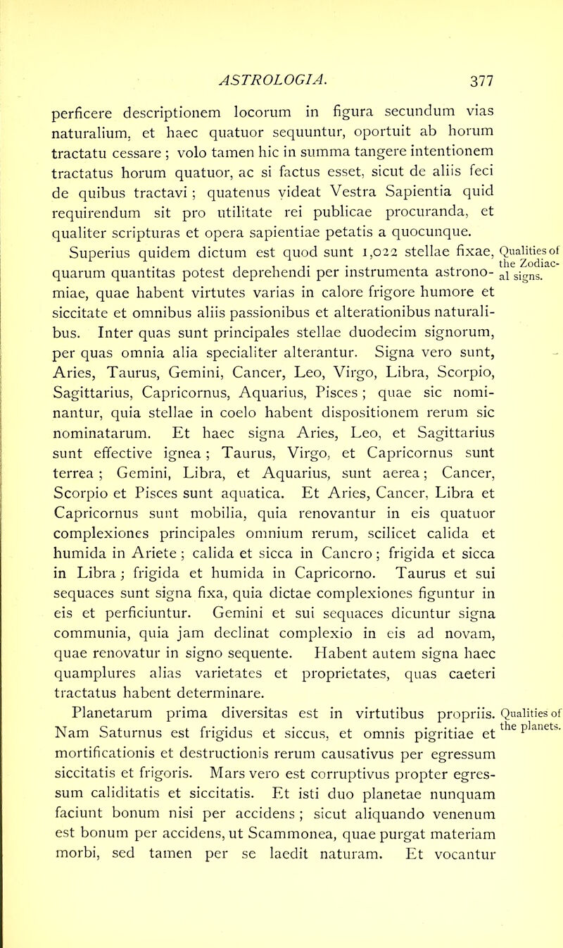 perficere descriptionem locorum in figura secundum vias naturalium, et haec quatuor sequuntur, oportuit ab horum tractatu cessare ; volo tamen hic in summa tangere intentionem tractatus horum quatuor, ac si factus esset, sicut de aliis feci de quibus tractavi ; quatenus videat Vestra Sapientia quid requirendum sit pro utilitate rei publicae procuranda, et qualiter scripturas et opera sapientiae petatis a quocunque. Superius quidem dictum est quod sunt 1,022 stellae fixae, quarum quantitas potest deprehendi per instrumenta astrono- miae, quae habent virtutes varias in calore frigore humore et siccitate et omnibus aliis passionibus et alterationibus naturali- bus. Inter quas sunt principales stellae duodecim signorum, per quas omnia alia specialiter alterantur. Signa vero sunt, Aries, Taurus, Gemini, Cancer, Leo, Virgo, Libra, Scorpio, Sagittarius, Capricornus, Aquarius, Pisces; quae sic nomi- nantur, quia stellae in coelo habent dispositionem rerum sic nominatarum. Et haec signa Aries, Leo, et Sagittarius sunt effective ignea; Taurus, Virgo, et Capricornus sunt terrea ; Gemini, Libra, et Aquarius, sunt aerea; Cancer, Scorpio et Pisces sunt aquatica. Et Aries, Cancer, Libra et Capricornus sunt mobilia, quia renovantur in eis quatuor complexiones principales omnium rerum, scilicet calida et humida in Ariete ; calida et sicca in Cancro; frigida et sicca in Libra; frigida et humida in Capricorno. Taurus et sui sequaces sunt signa fixa, quia dictae complexiones figuntur in eis et perficiuntur. Gemini et sui sequaces dicuntur signa communia, quia jam declinat complexio in eis ad novam, quae renovatur in signo sequente. Habent autem signa haec quamplures alias varietates et proprietates, quas caeteri tractatus habent determinare. Planetarum prima diversitas est in virtutibus propriis. Nam Saturnus est frigidus et siccus, et omnis pigritiae et mortificationis et destructionis rerum causativus per egressum siccitatis et frigoris. Mars vero est corruptivus propter egres- sum caliditatis et siccitatis. Et isti duo planetae nunquam faciunt bonum nisi per accidens ; sicut aliquando venenum est bonum per accidens, ut Scammonea, quae purgat materiam morbi, sed tamen per se laedit naturam. Et vocantur Qualities of the Zodiac- al signs. Qualities of the planets.