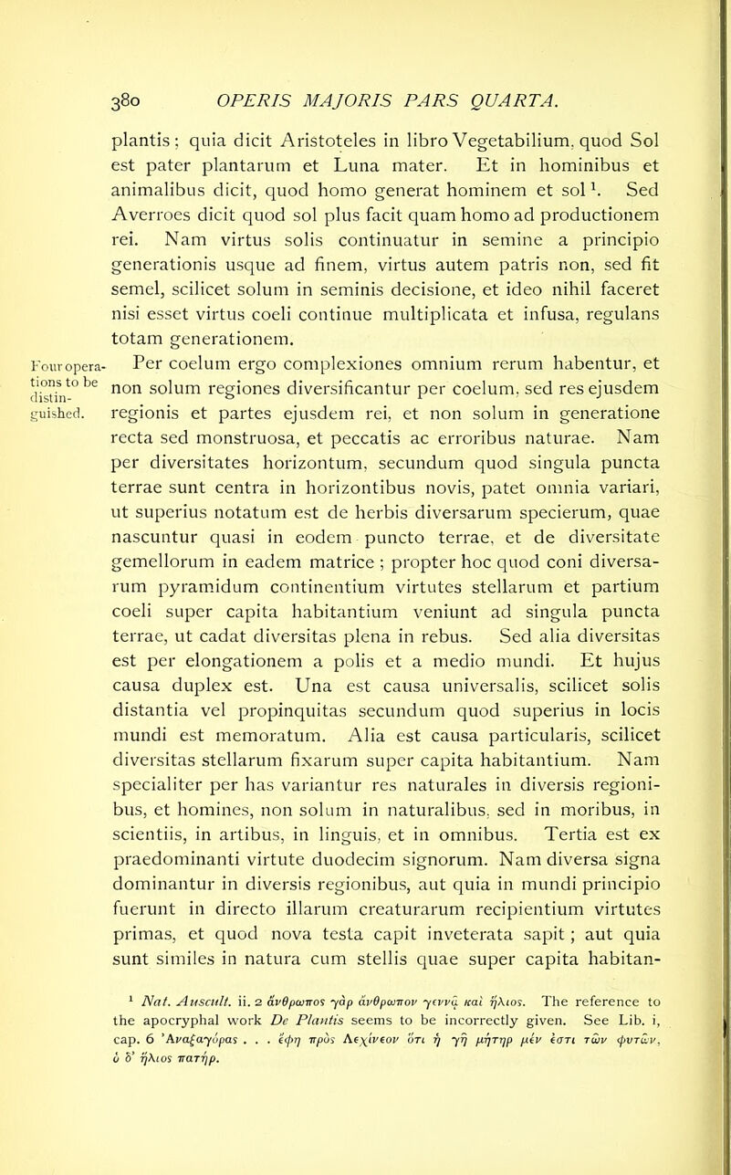 Four opera- tions to be distin- guished. plantis; quia dicit Aristoteles in libro Vegetabilium, quod Sol est pater plantarum et Luna mater. Et in hominibus et animalibus dicit, quod homo generat hominem et sol h Sed Averroes dicit quod sol plus facit quam homo ad productionem rei. Nam virtus solis continuatur in semine a principio generationis usque ad finem, virtus autem patris non, sed fit semel, scilicet solum in seminis decisione, et ideo nihil faceret nisi esset virtus coeli continue multiplicata et infusa, regulans totam generationem. Per coelum ergo complexiones omnium rerum habentur, et non solum regiones diversificantur per coelum, sed res ejusdem regionis et partes ejusdem rei, et non solum in generatione recta sed monstruosa, et peccatis ac erroribus naturae. Nam per diversitates horizontum, secundum quod singula puncta terrae sunt centra in horizontibus novis, patet omnia variari, ut superius notatum est de herbis diversarum specierum, quae nascuntur quasi in eodem puncto terrae, et de diversitate gemellorum in eadem matrice ; propter hoc quod coni diversa- rum pyramidum continentium virtutes stellarum et partium coeli super capita habitantium veniunt ad singula puncta terrae, ut cadat diversitas plena in rebus. Sed alia diversitas est per elongationem a polis et a medio mundi. Et hujus causa duplex est. Una est causa universalis, scilicet solis distantia vel propinquitas secundum quod superius in locis mundi est memoratum. Alia est causa particularis, scilicet diversitas stellarum fixarum super capita habitantium. Nam specialiter per has variantur res naturales in diversis regioni- bus, et homines, non solum in naturalibus, sed in moribus, in scientiis, in artibus, in linguis, et in omnibus. Tertia est ex praedominanti virtute duodecim signorum. Nam diversa signa dominantur in diversis regionibus, aut quia in mundi principio fuerunt in directo illarum creaturarum recipientium virtutes primas, et quod nova testa capit inveterata sapit; aut quia sunt similes in natura cum stellis quae super capita habitan- 1 Nat. Auscult. ii. 2 avOpomos yap avOpwnov ycvva icat yAios. The reference to the apocryphal work De Plantis seems to be incorrectly given. See Lib. i, cap. 6 ’Ava£ayupas . . . eepr] irpas Ae^iVeor on 77 yij prjT'lP P*v taTl T^v <t>wrwv, v 5’ rjAios iraryp.