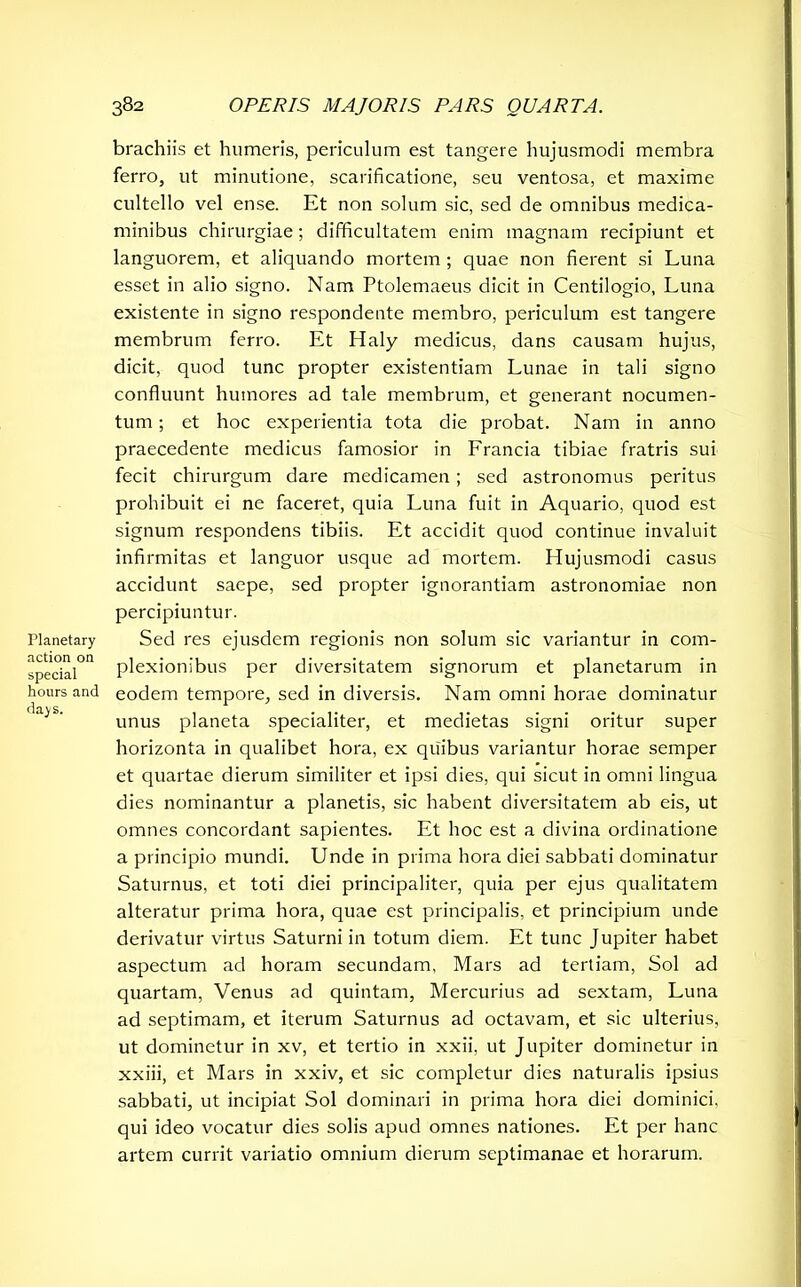 Planetary action on special hours and days. brachiis et humeris, periculum est tangere hujusmodi membra ferro, ut minutione, scarificatione, seu ventosa, et maxime cultello vel ense. Et non solum sic, sed de omnibus medica- minibus chirurgiae; difficultatem enim magnam recipiunt et languorem, et aliquando mortem ; quae non fierent si Luna esset in alio signo. Nam Ptolemaeus dicit in Centilogio, Luna existente in signo respondente membro, periculum est tangere membrum ferro. Et Haly medicus, dans causam hujus, dicit, quod tunc propter existentiam Lunae in tali signo confluunt humores ad tale membrum, et generant nocumen- tum ; et hoc experientia tota die probat. Nam in anno praecedente medicus famosior in Lrancia tibiae fratris sui fecit chirurgum dare medicamen; sed astronomus peritus prohibuit ei ne faceret, quia Luna fuit in Aquario, quod est signum respondens tibiis. Et accidit quod continue invaluit infirmitas et languor usque ad mortem. Hujusmodi casus accidunt saepe, sed propter ignorantiam astronomiae non percipiuntur. Sed res ejusdem regionis non solum sic variantur in com- plexionibus per diversitatem signorum et planetarum in eodem tempore, sed in diversis. Nam omni horae dominatur unus planeta specialiter, et medietas signi oritur super horizonta in qualibet hora, ex quibus variantur horae semper et quartae dierum similiter et ipsi dies, qui sicut in omni lingua dies nominantur a planetis, sic habent diversitatem ab eis, ut omnes concordant sapientes. Et hoc est a divina ordinatione a principio mundi. Unde in prima hora diei sabbati dominatur Saturnus, et toti diei principaliter, quia per ejus qualitatem alteratur prima hora, quae est principalis, et principium unde derivatur virtus Saturni in totum diem. Et tunc Jupiter habet aspectum ad horam secundam, Mars ad tertiam, Sol ad quartam, Venus ad quintam, Mercurius ad sextam, Luna ad septimam, et iterum Saturnus ad octavam, et sic ulterius, ut dominetur in xv, et tertio in xxii. ut Jupiter dominetur in xxiii, et Mars in xxiv, et sic completur dies naturalis ipsius sabbati, ut incipiat Sol dominari in prima hora diei dominici, qui ideo vocatur dies solis apud omnes nationes. Et per hanc artem currit variatio omnium dierum septimanae et horarum.