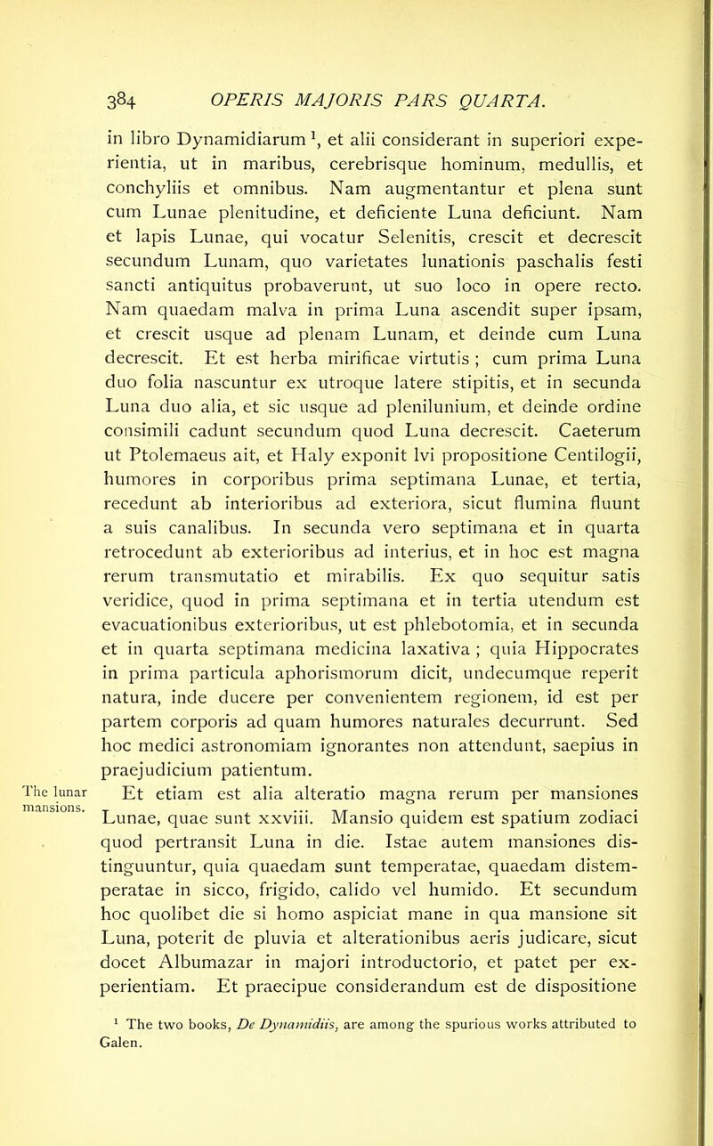 The lunar mansions. in libro Dynamidiarum J, et alii considerant in superiori expe- rientia, ut in maribus, cerebrisque hominum, medullis, et conchyliis et omnibus. Nam augmentantur et plena sunt cum Lunae plenitudine, et deficiente Luna deficiunt. Nam et lapis Lunae, qui vocatur Selenitis, crescit et decrescit secundum Lunam, quo varietates lunationis paschalis festi sancti antiquitus probaverunt, ut suo loco in opere recto. Nam quaedam malva in prima Luna ascendit super ipsam, et crescit usque ad plenam Lunam, et deinde cum Luna decrescit. Et est herba mirificae virtutis ; cum prima Luna duo folia nascuntur ex utroque latere stipitis, et in secunda Luna duo alia, et sic usque ad plenilunium, et deinde ordine consimili cadunt secundum quod Luna decrescit. Caeterum ut Ptolemaeus ait, et Haly exponit Ivi propositione Centilogii, humores in corporibus prima septimana Lunae, et tertia, recedunt ab interioribus ad exteriora, sicut flumina fluunt a suis canalibus. In secunda vero septimana et in quarta retrocedunt ab exterioribus ad interius, et in hoc est magna rerum transmutatio et mirabilis. Ex quo sequitur satis veridice, quod in prima septimana et in tertia utendum est evacuationibus exterioribus, ut est phlebotomia, et in secunda et in quarta septimana medicina laxativa ; quia Hippocrates in prima particula aphorismorum dicit, undecumque reperit natura, inde ducere per convenientem regionem, id est per partem corporis ad quam humores naturales decurrunt. Sed hoc medici astronomiam ignorantes non attendunt, saepius in praejudicium patientum. Et etiam est alia alteratio magna rerum per mansiones Lunae, quae sunt xxviii. Mansio quidem est spatium zodiaci quod pertransit Luna in die. Istae autem mansiones dis- tinguuntur, quia quaedam sunt temperatae, quaedam distem- peratae in sicco, frigido, calido vel humido. Et secundum hoc quolibet die si homo aspiciat mane in qua mansione sit Luna, poterit de pluvia et alterationibus aeris judicare, sicut docet Albumazar in majori introductorio, et patet per ex- perientiam. Et praecipue considerandum est de dispositione 1 The two books, Dc Dynamidiis, are among the spurious works attributed to Galen.