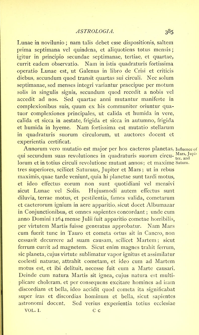 Lunae in novilunio ; nam talis debet esse dispositionis, saltem prima septimana vel quindena, et aliquotiens totus mensis ; igitur in principio secundae septimanae, tertiae, et quartae, currit eadem observatio. Nam in istis quadraturis fortissima operatio Lunae est, ut Galenus in libro de Crisi et criticis diebus, secundum quod transit quartas sui circuli. Nec solum septimanae, sed menses integri variantur praecipue per motum solis in singulis signis, secundum quod recedit a nobis vel accedit ad nos. Sed quartae anni mutantur manifeste in complexionibus suis, quum ex his communiter oriuntur qua- tuor complexiones principales, ut calida et humida in vere, calida et sicca in aestate, frigida et sicca in autumno, frigida et humida in hyeme. Nam fortissima est mutatio stellarum in quadraturis suorum circulorum, ut auctores docent et experientia certificat. Annorum vero mutatio est major per hos caeteros planetas, influence of qui secundum suas revolutiones in quadraturis suorum circu- ^rar®’n^upl' lorum et in totius circuli revolutione mutant annos; et maxime Satum, tres superiores, scilicet Saturnus, Jupiter et Mars; ut in rebus maximis, quae tarde veniunt, quia hi planetae sunt tardi motus, et ideo effectus eorum non sunt quotidiani vel mensivi sicut Lunae vel Solis. Hujusmodi autem effectus sunt diluvia, terrae motus, et pestilentia, fames valida, cometarum et caeterorum ignium in aere apparitio, sicut docet Albumazar in Conjunctionibus, et omnes sapientes concordant; unde cum anno Domini 1264 mense Julii fuit apparitio cometae horribilis, per virtutem Martis fuisse generatus approbatur. Nam Mars cum fuerit tunc in Tauro et cometa ortus sit in Cancro, non cessavit decurrere ad suam causam, scilicet Martem; sicut ferrum currit ad magnetem. Sicut enim magnes trahit ferrum, sic planeta, cujus virtute sublimatur vapor ignitus et assimilatur coelesti naturae, attrahit cometam, et ideo cum ad Martem motus est, et ibi delituit, necesse fuit eum a Marte causari. Deinde cum natura Martis sit ignea, cujus natura est multi- plicare choleram, et per consequens excitare homines ad iram discordiam et bella, ideo accidit quod cometa ita significabat super iras et discordias hominum et bella, sicut sapientes astronomi docent. Sed verius experientia totius ecclesiae VOL. I. C c