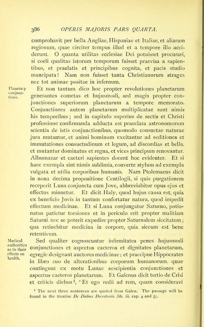 Planetary conjunc- tions. Medical authorities as to their effects on health. comprobavit per bella Angliae, Hispaniae et Italiae, et aliarum regionum, quae circiter tempus illud et a tempore illo acci- derunt. O quanta utilitas ecclesiae Dei potuisset procurari, si coeli qualitas istorum temporum fuisset praevisa a sapien- tibus, et praelatis et principibus cognita, et pacis studio mancipata! Nam non fuisset tanta Christianorum strages nec tot animae positae in infernum. Et non tantum dico hoc propter revolutiones planetarum generantes cometas et hujusmodi, sed magis propter con- junctiones superiorum planetarum a tempore memorato. Conjunctiones autem planetarum multiplicatae sunt nimis his temporibus ; sed in capitulo superius de sectis et Christi professione confirmanda adducta est praeclara astronomorum scientia de istis conjunctionibus, quomodo consuetae naturae jura mutantur, et animi hominum excitantur ad seditiones et immutationes consuetudinum et legum, ad discordias et bella, et mutantur dominatus et regna, et vices principum renovantur. Albumazar et caeteri sapientes docent hoc evidenter. Et si haec exempla sint nimis sublimia, converte stylum ad exempla vulgata et utilia corporibus humanis. Nam Ptolemaeus dicit in nona decima propositione Centilogii, si quis purgationem receperit Luna conjuncta cum Jove, abbreviabitur opus ejus et effectus minuetur. Et dicit Haly, quod hujus causa est, quia ex beneficio Jovis in tantum confortatur natura, quod impedit effectum medicinae. Et si Luna conjungatur Saturno, potio- natus patietur torsiones et in periculo erit propter malitiam Saturni, nec se poterit expedire propter Saturnalem siccitatem ; qua retinebitur medicina in corpore, quia siccum est bene retentivum. Sed qualiter cognoscuntur infirmitates penes hujusmodi conjunctiones et aspectus caeteros et dignitates planetarum, egregie designant auctores medicinae; et praecipue Hippocrates in libro suo de alterationibus corporum humanorum, quae contingunt ex motu Lunae suscipientis conjunctiones et aspectus caeteros planetarum. Et Galenus dicit tertio de Crisi et criticis diebus*, ‘ Et ego redii ad rem, quam consideravi 1 The next three sentences are quoted from Galen. The passage will be found in the treatise De Diebus Decretoriis (lib. iii. cap. 4 and 5).