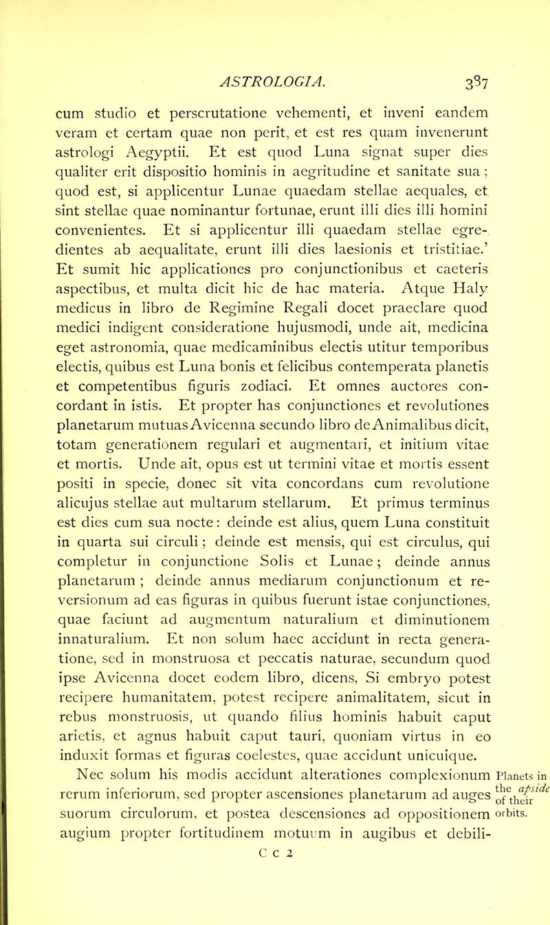 cum studio et perscrutatione vehementi, et inveni eandem veram et certam quae non perit, et est res quam invenerunt astrologi Aegyptii. Et est quod Luna signat super dies qualiter erit dispositio hominis in aegritudine et sanitate sua ; quod est, si applicentur Lunae quaedam stellae aequales, et sint stellae quae nominantur fortunae, erunt illi dies illi homini convenientes. Et si applicentur illi quaedam stellae egre- dientes ab aequalitate, erunt illi dies laesionis et tristitiae.’ Et sumit hic applicationes pro conjunctionibus et caeteris aspectibus, et multa dicit hic de hac materia. Atque Haly medicus in libro de Regimine Regali docet praeclare quod medici indigent consideratione hujusmodi, unde ait, medicina eget astronomia, quae medicaminibus electis utitur temporibus electis, quibus est Luna bonis et felicibus contemperata planetis et competentibus figuris zodiaci. Et omnes auctores con- cordant in istis. Et propter has conjunctiones et revolutiones planetarum mutuas Avicenna secundo libro de Animalibus dicit, totam generationem regulari et augmentari, et initium vitae et mortis. Unde ait, opus est ut termini vitae et mortis essent positi in specie, donec sit vita concordans cum revolutione alicujus stellae aut multarum stellarum. Et primus terminus est dies cum sua nocte: deinde est alius, quem Luna constituit in quarta sui circuli; deinde est mensis, qui est circulus, qui completur in conjunctione Solis et Lunae; deinde annus planetarum ; deinde annus mediarum conjunctionum et re- versionum ad eas figuras in quibus fuerunt istae conjunctiones, quae faciunt ad augmentum naturalium et diminutionem innaturalium. Et non solum haec accidunt in recta genera- tione, sed in monstruosa et peccatis naturae, secundum quod ipse Avicenna docet eodem libro, dicens, Si embryo potest recipere humanitatem, potest recipere animalitatem, sicut in rebus monstruosis, ut quando filius hominis habuit caput arietis, et agnus habuit caput tauri, quoniam virtus in eo induxit formas et figuras coelestes, quae accidunt unicuique. Nec solum his modis accidunt alterationes complexionum rerum inferiorum, sed propter ascensiones planetarum ad auges suorum circulorum, et postea descensiones ad oppositionem augium propter fortitudinem motuum in augibus et debili- C c x Planets in the apside of their orbits.