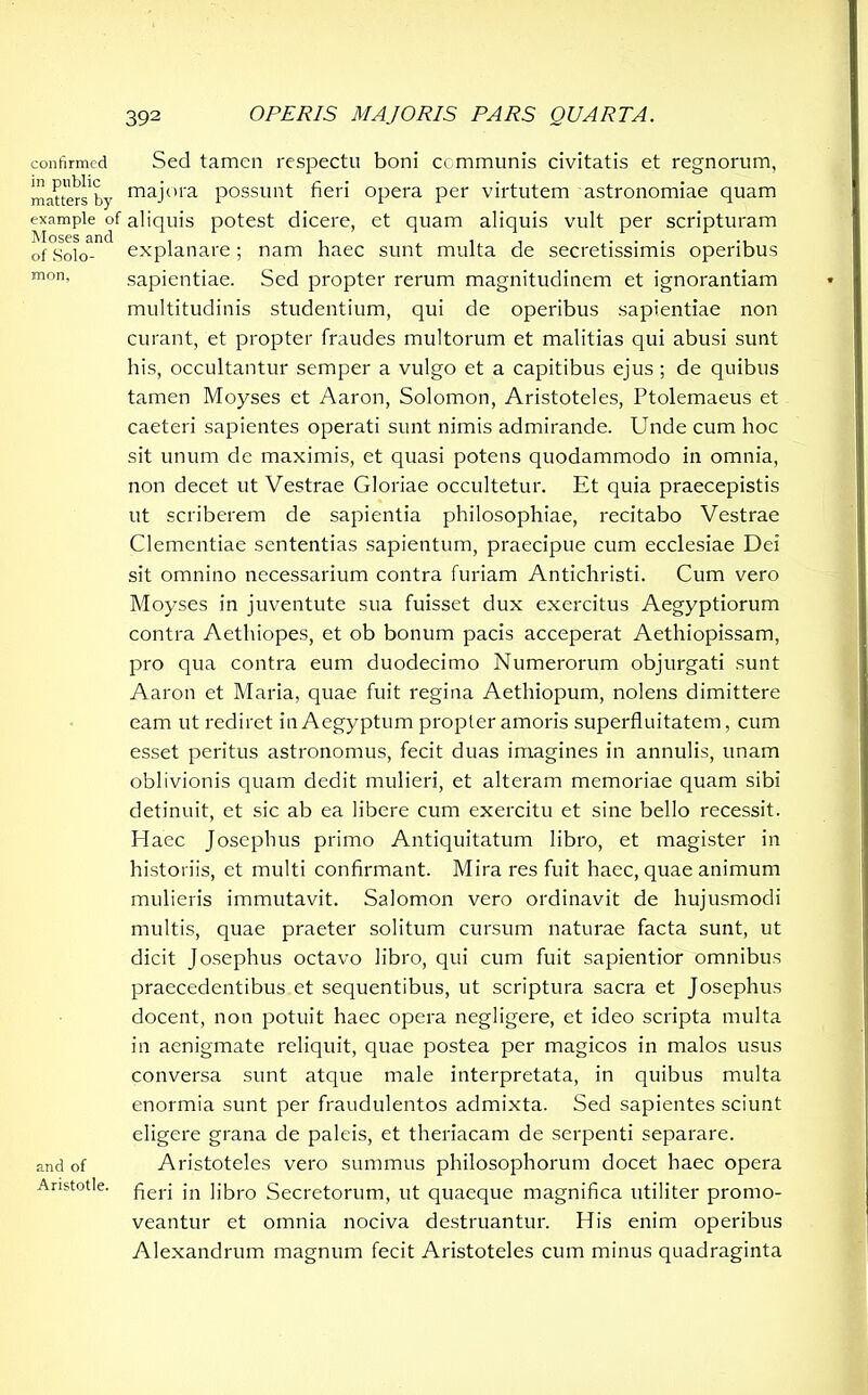 confirmed Sed tamen respectu boni communis civitatis et regnorum, matters'by majora possunt fieri opera per virtutem astronomiae quam example of aliquis potest dicere, et quam aliquis vult per scripturam of Solo- explanare; nam haec sunt multa de secretissimis operibus mon- sapientiae. Sed propter rerum magnitudinem et ignorantiam multitudinis studentium, qui de operibus sapientiae non curant, et propter fraudes multorum et malitias qui abusi sunt his, occultantur semper a vulgo et a capitibus ejus ; de quibus tamen Moyses et Aaron, Solomon, Aristoteles, Ptolemaeus et caeteri sapientes operati sunt nimis admirande. Unde cum hoc sit unum de maximis, et quasi potens quodammodo in omnia, non decet ut Vestrae Gloriae occultetur. Et quia praecepistis ut scriberem de sapientia philosophiae, recitabo Vestrae Clementiae sententias sapientum, praecipue cum ecclesiae Dei sit omnino necessarium contra furiam Antichristi. Cum vero Moyses in juventute sua fuisset dux exercitus Aegyptiorum contra Aethiopes, et ob bonum pacis acceperat Aethiopissam, pro qua contra eum duodecimo Numerorum objurgati sunt Aaron et Maria, quae fuit regina Aethiopum, nolens dimittere eam ut rediret in Aegyptum propter amoris superfluitatem, cum esset peritus astronomus, fecit duas imagines in annulis, unam oblivionis quam dedit mulieri, et alteram memoriae quam sibi detinuit, et sic ab ea libere cum exercitu et sine bello recessit. Haec Josephus primo Antiquitatum libro, et magister in historiis, et multi confirmant. Mira res fuit haec, quae animum mulieris immutavit. Salomon vero ordinavit de hujusmodi multis, quae praeter solitum cursum naturae facta sunt, ut dicit Josephus octavo libro, qui cum fuit sapientior omnibus praecedentibus et sequentibus, ut scriptura sacra et Josephus docent, non potuit haec opera negligere, et ideo scripta multa in aenigmate reliquit, quae postea per magicos in malos usus conversa sunt atque male interpretata, in quibus multa enormia sunt per fraudulentos admixta. Sed sapientes sciunt eligere grana de paleis, et theriacam de serpenti separare, and of Aristoteles vero summus philosophorum docet haec opera Anstotle. fierj jn ]Jbr0 Secretorum, ut quaeque magnifica utiliter promo- veantur et omnia nociva destruantur. His enim operibus Alexandrum magnum fecit Aristoteles cum minus quadraginta