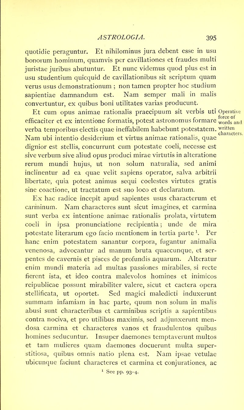 quotidie peraguntur. Et nihilominus jura debent esse in usu bonorum hominum, quamvis per cavillationes et fraudes multi juristae juribus abutuntur. Et nunc videmus quod plus est in usu studentium quicquid de cavillationibus sit scriptum quam verus usus demonstrationum ; non tamen propter hoc studium sapientiae damnandum est. Nam semper mali in malis convertuntur, ex quibus boni utilitates varias producunt. Et cum opus animae rationalis praecipuum sit verbis uti Operative efficaciter et ex intentione formatis, potest astronomus formare worcis anci verba temporibus electis quae ineffabilem habebunt potestatem, written 1 1 characters. Nam ubi intentio desiderium et virtus animae rationalis, quae dignior est stellis, concurrunt cum potestate coeli, necesse est sive verbum sive aliud opus produci mirae virtutis in alteratione rerum mundi hujus, ut non solum naturalia, sed animi inclinentur ad ea quae velit sapiens operator, salva arbitrii libertate, quia potest animus sequi coelestes virtutes gratis sine coactione, ut tractatum est suo loco et declaratum. Ex hac radice incepit apud sapientes usus characterum et carminum. Nam characteres sunt sicut imagines, et carmina sunt verba ex intentione animae rationalis prolata, virtutem coeli in ipsa pronunciatione recipientia; unde de mira potestate literarum ego facio mentionem in tertia parte h Per hanc enim potestatem sanantur corpora, fugantur animalia venenosa, advocantur ad manum bruta quaecunque, et ser- pentes de cavernis et pisces de profundis aquarum. Alteratur enim mundi materia ad multas passiones mirabiles, si recte fierent ista, et ideo contra malevolos homines et inimicos reipublicae possunt mirabiliter valere, sicut et caetera opera stellificata, ut oportet. Sed magici maledicti induxerunt summam infamiam in hac parte, quum non solum in malis abusi sunt characteribus et carminibus scriptis a sapientibus contra nociva, et pro utilibus maximis, sed adjunxerunt men- dosa carmina et characteres vanos et fraudulentos quibus homines seducuntur. Insuper daemones temptaverunt multos et tam mulieres quam daemones docuerunt multa super- stitiosa, quibus omnis natio plena est. Nam ipsae vetulae ubicunque faciunt characteres et carmina et conjurationes, ac 1 See pp. 93-4.