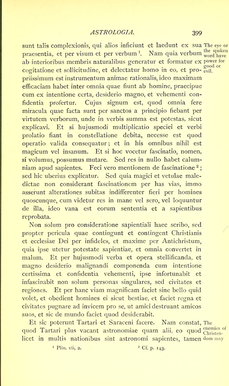 sunt talis complexionis, qui alios inficiunt et laedunt ex sua The eye or praesentia, et per visum et per verbum1. Nam quia verbum wordhave ab interioribus membris naturalibus generatur et formatur ex power for . . good or cogitatione et sollicitudine, et delectatur homo m eo, et pro- evn. priissimum est instrumentum animae rationalis, ideo maximam efficaciam habet inter omnia quae fiunt ab homine, praecipue cum ex intentione certa, desiderio magno, et vehementi con- fidentia profertur. Cujus signum est, quod omnia fere miracula quae facta sunt per sanctos a principio fiebant per virtutem verborum, unde in verbis summa est potestas, sicut explicavi. Et si hujusmodi multiplicatio speciei et verbi prolatio fiant in constellatione debita, necesse est quod operatio valida consequatur; et in his omnibus nihil est magicum vel insanum. Et si hoc vocetur fascinatio, nomen, si volumus, possumus mutare. Sed res in nullo habet calum- niam apud sapientes. Feci vero mentionem de fascinatione 2 ; sed hic uberius explicatur. Sed quia magici et vetulae male- dictae non considerant fascinationem per has vias, immo asserunt alterationes subitas indifferenter fieri per homines quoscunque, cum videtur res in mane vel sero, vel loquuntur de illa, ideo vana est eorum sententia et a sapientibus reprobata. Non solum pro consideratione sapientiali haec scribo, sed propter pericula quae contingunt et contingent Christianis et ecclesiae Dei per infideles, et maxime per Antichristum, quia ipse utetur potestate sapientiae, et omnia convertet in malum. Et per hujusmodi verba et opera stellificanda, et magno desiderio malignandi componenda cum intentione certissima et confidentia vehementi, ipse infortunabit et infascinabit non solum personas singulares, sed civitates et regiones. Et per hanc viam magnificam faciet sine bello quid volet, et obedient homines ei sicut bestiae, et faciet regna et civitates pugnare ad invicem pro se, ut amici destruant amicos suos, et sic de mundo faciet quod desiderabit. Et sic poterunt Tartari et Saraceni facere. Nam constat, The quod Tartari plus vacant astronomiae quam alii, eo quod chHsten^ licet in multis nationibus sint astronomi sapientes, tamen dom may 1 Plin. vii, 2. 2 Cf. p. 143.