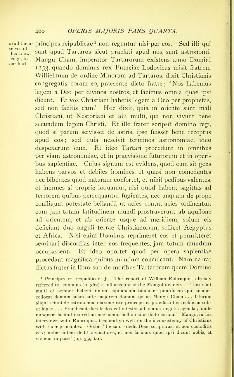 avail them- selves of this know- ledge, to our hurt. 400 OPERIS MAJORIS PARS QUARTA. principes reipublicae1 non. reguntur nisi per eos. Sed illi qui sunt apud Tartaros sicut praelati apud nos, sunt astronomi. Mangu Cham, imperator Tartarorum existens anno Domini 1353, quando dominus rex Franciae Lodovicus misit fratrem Willielmum de ordine Minorum ad Tartaros, dixit Christianis congregatis coram eo, praesente dicto fratre; ‘Nos habemus legem a Deo per divinos nostros, et facimus omnia quae ipsi dicunt. Et vos Christiani habetis legem a Deo per prophetas, sed non facitis eam.’ Hoc dixit, quia in oriente sunt mali Christiani, ut Nestoriani et alii multi, qui non vivunt bene secundum legem Christi. Et ille frater scripsit domino regi, quod si parum scivisset de astris, ipse fuisset bene receptus apud eos; sed quia nescivit terminos astronomiae, ideo despexerunt eum. Et ideo Tartari procedunt in omnibus per viam astronomiae, et in praevisione futurorum et in operi- bus sapientiae. Cujus signum est evidens, quod cum sit gens habens parvos et debiles homines, et quasi non comedentes nec bibentes quod naturam confortet, et nihil pedibus valentes, et inermes si proprie loquamur, nisi quod habent sagittas ad terrorem quibus persequantur fugientes, nec unquam de prope confligunt potestate bellandi, ut acies contra acies ordinentur, cum jam totam latitudinem mundi prostraverunt ab aquilone ad orientem, et ab oriente usque ad meridiem, solum eis deficiunt duo anguli terrae Christianorum, scilicet Aegyptus et Africa. Nisi enim Dominus reprimeret eos et permitteret seminari discordias inter eos frequentes, jam totum mundum occupassent. Et ideo oportet quod per opera sapientiae procedant magnifica quibus mundum conculcant. Nam narrat dictus frater in libro suo de moribus Tartarorum quem Domino 1 Principes et respublicae, J. The report of William Rubruquis, already referred to, contains (p. 362) a full account of the Mongol diviners. ‘Ipsi sunt multi et semper habent unum capitaneum tanquam pontificem qui semper collocat domum suam ante majorem domum ipsius Mangu Cham . . . Istorum aliqui sciunt de astronomia, maxime iste princeps, et praedicant eis eclipsim solis et lunae . . . Praedicant dies festos vel infestos ad omnia negotia agenda ; unde nunquam faciunt exercitum nec ineunt bellum sine dicto eorum.’ Mangu, in his interviews with Rubruquis, frequently dwelt on the inconsistency of Christians with their principles. ‘Vobis,’ he said ‘ dedit Deus scripturas, et non custoditis eas ; nobis autem dedit divinatores, et nos facimus quod ipsi dicunt nobis, et vivimus in pace’ (pp. 359-60).