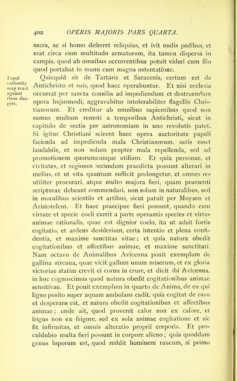 Papal authority may react against these dan- gers. sacra, ac si homo deferret reliquias, et ivit nudis pedibus, et erat circa eum multitudo armatorum, ita tamen dispersa in campis, quod ab omnibus occurrentibus potuit videri cum illo quod portabat in manu cum magna ostentatione. Ouicquid sit de Tartaris et Saracenis, certum est de Antichristo et suis, quod haec operabuntur. Et nisi ecclesia occurrat per sancta consilia ad impediendum et destruendum opera hujusmodi, aggravabitur intolerabiliter flagellis Chris- tianorum. Et creditur ab omnibus sapientibus quod non sumus multum remoti a temporibus Antichristi, sicut in capitulo de sectis per astronomiam in uno revolutis patet. Si igitur Christiani scirent haec opera auctoritate papal i facienda ad impedienda mala Christianorum, satis esset laudabile, et non solum propter mala repellenda, sed ad promotionem quorumcunque utilium. Et quia personae, et civitates, et regiones secundum praedicta possunt alterari in melius, et ut vita quantum sufficit prolongetur, et omnes res utiliter procurari, atque multo majora fieri, quam praesenti scripturae debeant commendari, non solum in naturalibus, sed in moralibus scientiis et artibus, sicut patuit per Moysen et Aristotelem. Et haec praecipue fieri possunt, quando cum virtute et specie coeli currit a parte operantis species et virtus animae rationalis, quae est dignior coelo, ita ut adsit fortis cogitatio, et ardens desiderium, certa intentio et plena confi- dentia, et maxime sanctitas vitae; et quia natura obedit cogitationibus et affectibus animae, et maxime sanctitati. Nam octavo de Animalibus Avicenna ponit exemplum de gallina strenua, quae vicit gallum unum miserum, et ex gloria victoriae statim crevit ei cornu in crure, et dicit ibi Avicenna, in hoc cognoscimus quod natura obedit cogitationibus animae sensitivae. Et ponit exemplum in quarto de Anima, de eo qui ligno posito super aquam ambulans cadit, quia cogitat de casu et desperans est, et natura obedit cogitationibus et affectibus animae; unde ait, quod provenit calor non ex calore, et frigus non ex frigore, sed ex sola animae cogitatione et sic fit infirmitas, et omnis alteratio proprii corporis. Et pro- culdubio multa fieri possunt in corpore alieno ; quia quoddam genus luporum est, quod reddit hominem raucum, si primo
