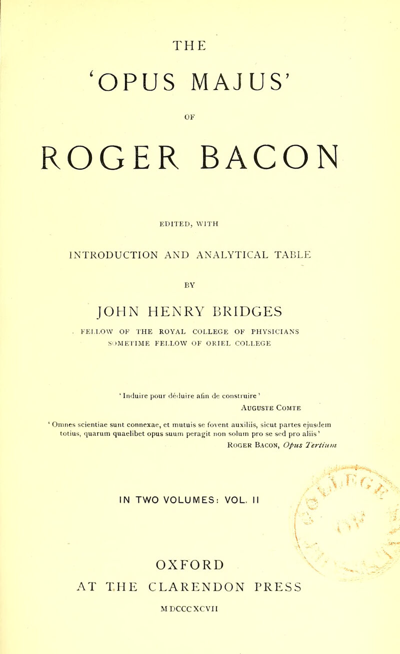 THE ‘OPUS MAJUS’ OF ROGER BACON EDITED, WITH INTRODUCTION AND ANALYTICAL TABLE BY JOHN HENRY BRIDGES FEI/LOW OF THE ROYAL COLLEGE OF PHYSICIANS SOMETIME FELLOW OF ORIEL COLLEGE ‘ Induire pour deduire afin de construire ’ Auguste Comte ‘ Omnes scientiae sunt connexae, et mutuis se fovent auxiliis, sicut partes ejusdein totius, quarum quaelibet opus suum peragit non solum pro se sed pro aliis’ Roger Bacon, Opus Tertium IN TWO VOLUMES: VOL. II OXFORD AT THE CLARENDON PRESS MDCCCXCVII