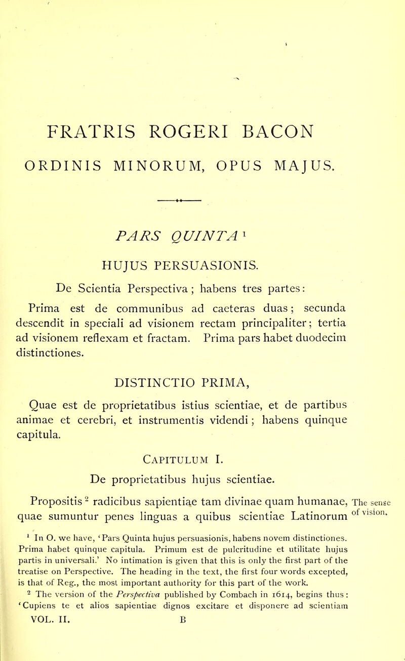 FRATRIS ROGERI BACON ORDINIS MINORUM, OPUS MAJUS. PARS QUINTA1 HUJUS PERSUASIONIS. De Scientia Perspectiva; habens tres partes: Prima est de communibus ad caeteras duas; secunda descendit in speciali ad visionem rectam principaliter; tertia ad visionem reflexam et fractam. Prima pars habet duodecim distinctiones. DISTINCTIO PRIMA, Quae est de proprietatibus istius scientiae, et de partibus animae et cerebri, et instrumentis videndi; habens quinque capitula. Capitulum I. De proprietatibus hujus scientiae. Propositis2 radicibus sapientiae tam divinae quam humanae, quae sumuntur penes linguas a quibus scientiae Latinorum 1 In O. we have, ‘ Pars Quinta hujus persuasionis, habens novem distinctiones. Prima habet quinque capitula. Primum est de pulcritudine et utilitate hujus partis in universali.’ No intimation is given that this is only the first part of the treatise on Perspective. The heading in the text, the first four words excepted, is that of Reg., the most important authority for this part of the work. 2 The version of the Perspectiva published by Combach in 1614, begins thus : ‘Cupiens te et alios sapientiae dignos excitare et disponere ad scientiam VOL. II. B The sense of vision.