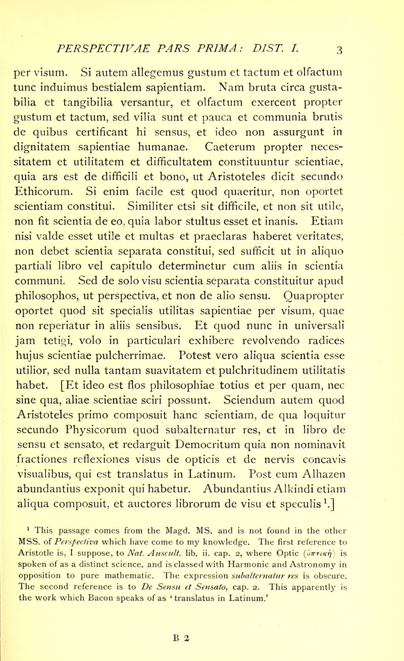 PERSPECTIVAE PARS PRIMA: BIST. I. per visum. Si autem allegemus gustum et tactum et olfactum tunc induimus bestialem sapientiam. Nam bruta circa gusta- bilia et tangibilia versantur, et olfactum exercent propter gustum et tactum, sed vilia sunt et pauca et communia brutis de quibus certificant hi sensus, et ideo non assurgunt in dignitatem sapientiae humanae. Caeterum propter neces- sitatem et utilitatem et difficultatem constituuntur scientiae, quia ars est de difficili et bono, ut Aristoteles dicit secundo Ethicorum. Si enim facile est quod quaeritur, non oportet scientiam constitui. Similiter etsi sit difficile, et non sit utile, non fit scientia de eo, quia labor stultus esset et inanis. Etiam nisi valde esset utile et multas et praeclaras haberet veritates, non debet scientia separata constitui, sed sufficit ut in aliquo partiali libro vel capitulo determinetur cum aliis in scientia communi. Sed de solo visu scientia separata constituitur apud philosophos, ut perspectiva, et non de alio sensu. Quapropter oportet quod sit specialis utilitas sapientiae per visum, quae non reperiatur in aliis sensibus. Et quod nunc in universali jam tetigi, volo in particulari exhibere revolvendo radices hujus scientiae pulcherrimae. Potest vero aliqua scientia esse utilior, sed nulla tantam suavitatem et pulchritudinem utilitatis habet. [Et ideo est flos philosophiae totius et per quam, nec sine qua, aliae scientiae sciri possunt. Sciendum autem quod Aristoteles primo composuit hanc scientiam, de qua loquitur secundo Physicorum quod subalternatur res, et in libro de sensu et sensato, et redarguit Democritum quia non nominavit fractiones reflexiones visus de opticis et de nervis concavis visualibus, qui est translatus in Latinum. Post eum Alhazen abundantius exponit qui habetur. Abundantius Alkindi etiam aliqua composuit, et auctores librorum de visu et speculis1.] 1 This passage comes from the Magd. MS. and is not found in the other MSS. of Perspectiva which have come to my knowledge. The first reference to Aristotle is, I suppose, to Nat. Anscult. lib. ii. cap. 2, where Optic (otttikt)) is spoken of as a distinct science, and is classed with Harmonic and Astronomy in opposition to pure mathematic. The expression subalternatur res is obscure. The second reference is to De Sensu et Sensato, cap. 2. This apparenti}' is the work which Bacon speaks of as ‘ translatus in Latinum,’