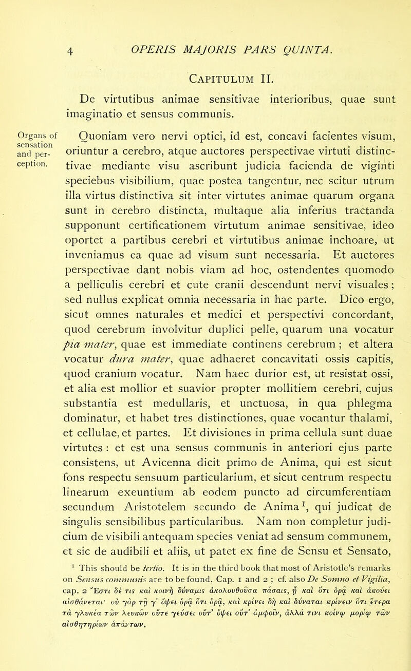 Organs of sensation and per- ception. Capitulum II. De virtutibus animae sensitivae interioribus, quae sunt imaginatio et sensus communis. Quoniam vero nervi optici, id est, concavi facientes visum, oriuntur a cerebro, atque auctores perspectivae virtuti distinc- tivae mediante visu ascribunt judicia facienda de viginti speciebus visibilium, quae postea tangentur, nec scitur utrum illa virtus distinctiva sit inter virtutes animae quarum organa sunt in cerebro distincta, multaque alia inferius tractanda supponunt certificationem virtutum animae sensitivae, ideo oportet a partibus cerebri et virtutibus animae inchoare, ut inveniamus ea quae ad visum sunt necessaria. Et auctores perspectivae dant nobis viam ad hoc, ostendentes quomodo a pelliculis cerebri et cute cranii descendunt nervi visuales ; sed nullus explicat omnia necessaria in hac parte. Dico ergo, sicut omnes naturales et medici et perspectivi concordant, quod cerebrum involvitur duplici pelle, quarum una vocatur pia mater, quae est immediate continens cerebrum ; et altera vocatur dura mater, quae adhaeret concavitati ossis capitis, quod cranium vocatur. Nam haec durior est, ut resistat ossi, et alia est mollior et suavior propter mollitiem cerebri, cujus substantia est medullaris, et unctuosa, in qua phlegma dominatur, et habet tres distinctiones, quae vocantur thalami, et cellulae, et partes. Et divisiones in prima cellula sunt duae virtutes : et est una sensus communis in anteriori ejus parte consistens, ut Avicenna dicit primo de Anima, qui est sicut fons respectu sensuum particularium, et sicut centrum respectu linearum exeuntium ab eodem puncto ad circumferentiam secundum Aristotelem secundo de Anima1, qui judicat de singulis sensibilibus particularibus. Nam non completur judi- cium de visibili antequam species veniat ad sensum communem, et sic de audibili et aliis, ut patet ex fine de Sensu et Sensato, 1 This should be tertio. It is in the third book that most of Aristotle’s remarks on Sensus communis are to be found, Cap. i and 2 ; cf. also De Somno et Vigilia, cap. 2 ''Ean 5e ns /cal koivt) dvrapus aKoXovdoiaa 7rdtrais, 77 /rat otl opa «at olkovci aloOavcTaf oil yap rfi y' o\pH opa on opa, Kal Kpivci Sr) «at Stivarai npivciv on erepa ra yXvicia rir XivKuiv cure ytvoti ovt’ ijxpei ovt uptpoiv, aAAd nvi koivw popicp tuiv oXo6f]TT]pi(in' dvavTcuv.