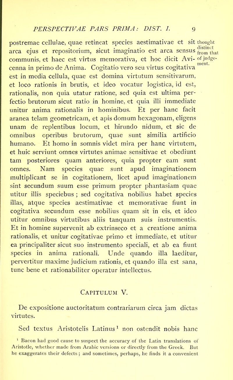 postremae cellulae, quae retineat species aestimativae et sit thought ... . . . , distinct arca ejus et repositorium, sicut imaginatio est arca sensus from that communis, et haec est virtus memorativa, et hoc dicit Avi- of judge- . . . ment. cenna in primo de Anima. Cogitatio vero seu virtus cogitativa est in media cellula, quae est domina virtutum sensitivarum, et loco rationis in brutis, et ideo vocatur logistica, id est, rationalis, non quia utatur ratione, sed q-uia est ultima per- fectio brutorum sicut ratio in homine, et quia illi immediate unitur anima rationalis in hominibus. Et per hanc facit aranea telam geometricam, et apis domum hexagonam, eligens unam de replentibus locum, et hirundo nidum, et sic de omnibus operibus brutorum, quae sunt similia artificio humano. Et homo in somnis videt mira per hanc virtutem, et huic serviunt omnes virtutes animae sensitivae et obediunt tam posteriores quam anteriores, quia propter eam sunt omnes. Nam species quae sunt apud imaginationem multiplicant se in cogitationem, licet apud imaginationem sint secundum suum esse primum propter phantasiam quae utitur illis speciebus ; sed cogitativa nobilius habet species illas, atque species aestimativae et memorativae fiunt in cogitativa secundum esse nobilius quam sit in eis, et ideo utitur omnibus virtutibus aliis tanquam suis instrumentis. Et in homine supervenit ab extrinseco et a creatione anima rationalis, et unitur cogitativae primo et immediate, et utitur ea principaliter sicut suo instrumento speciali, et ab ea fiunt species in anima rationali. Unde quando illa laeditur, pervertitur maxime judicium rationis, et quando illa est sana, tunc bene et rationabiliter operatur intellectus. Capitulum V. De expositione auctoritatum contrariarum circa jam dictas virtutes. Sed textus Aristotelis Latinus1 non ostendit nobis hanc 1 Bacon had good cause to suspect the accuracy of the Latin translations of Aristotle, whether made from Arabic versions or directly from the Greek. But he exaggerates their defects ; and sometimes, perhaps, he finds it a convenient