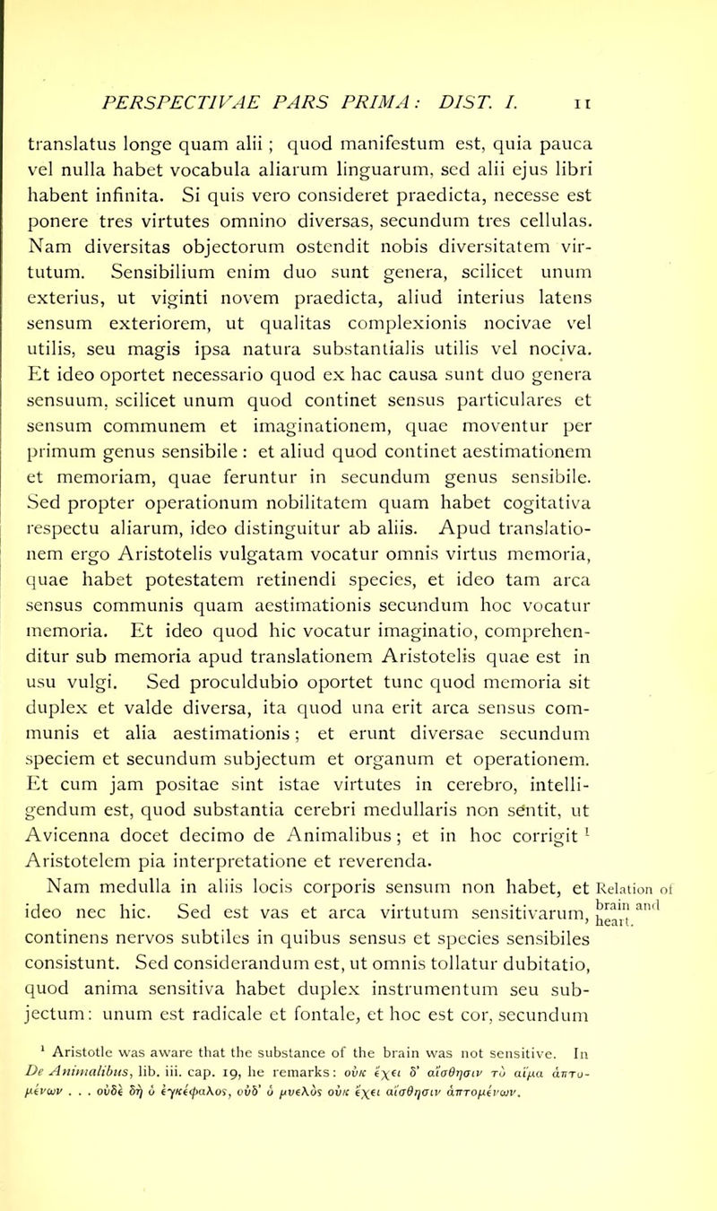 translatus longe quam alii; quod manifestum est, quia pauca vel nulla habet vocabula aliarum linguarum, sed alii ejus libri habent infinita. Si quis vero consideret praedicta, necesse est ponere tres virtutes omnino diversas, secundum tres cellulas. Nam diversitas objectorum ostendit nobis diversitatem vir- tutum. Sensibilium enim duo sunt genera, scilicet unum exterius, ut viginti novem praedicta, aliud interius latens sensum exteriorem, ut qualitas complexionis nocivae vel utilis, seu magis ipsa natura substantialis utilis vel nociva. Et ideo oportet necessario quod ex hac causa sunt duo genera sensuum, scilicet unum quod continet sensus particulares et sensum communem et imaginationem, quae moventur per primum genus sensibile : et aliud quod continet aestimationem et memoriam, quae feruntur in secundum genus sensibile. Sed propter operationum nobilitatem quam habet cogitativa respectu aliarum, ideo distinguitur ab aliis. Apud translatio- nem ergo Aristotelis vulgatam vocatur omnis virtus memoria, quae habet potestatem retinendi species, et ideo tam arca sensus communis quam aestimationis secundum hoc vocatur memoria. Et ideo quod hic vocatur imaginatio, comprehen- ditur sub memoria apud translationem Aristotelis quae est in usu vulgi. Sed proculdubio oportet tunc quod memoria sit duplex et valde diversa, ita quod una erit arca sensus com- munis et alia aestimationis; et erunt diversae secundum speciem et secundum subjectum et organum et operationem. Et cum jam positae sint istae virtutes in cerebro, intelli- gendum est, quod substantia cerebri medullaris non sentit, ut Avicenna docet decimo de Animalibus; et in hoc corrigit1 Aristotelem pia interpretatione et reverenda. Nam medulla in aliis locis corporis sensum non habet, et Relation ideo nec hic. Sed est vas et arca virtutum sensitivarum, an'1 continens nervos subtiles in quibus sensus et species sensibiles consistunt. Sed considerandum est, ut omnis tollatur dubitatio, quod anima sensitiva habet duplex instrumentum seu sub- jectum: unum est radicale et fontale, et hoc est cor, secundum 1 Aristotle was aware that the substance of the brain was not sensitive. In De Animalibus, lib. iii. cap. 19, he remarks: ovk e’xei 5’ aiodrjoiv to ai/xa atno- l*tvuv . . . oiiSt 5i) u eyiciipaKos, vvb' b pve\ds ovk <?xfl aia&rjoiv amop-tvivv.