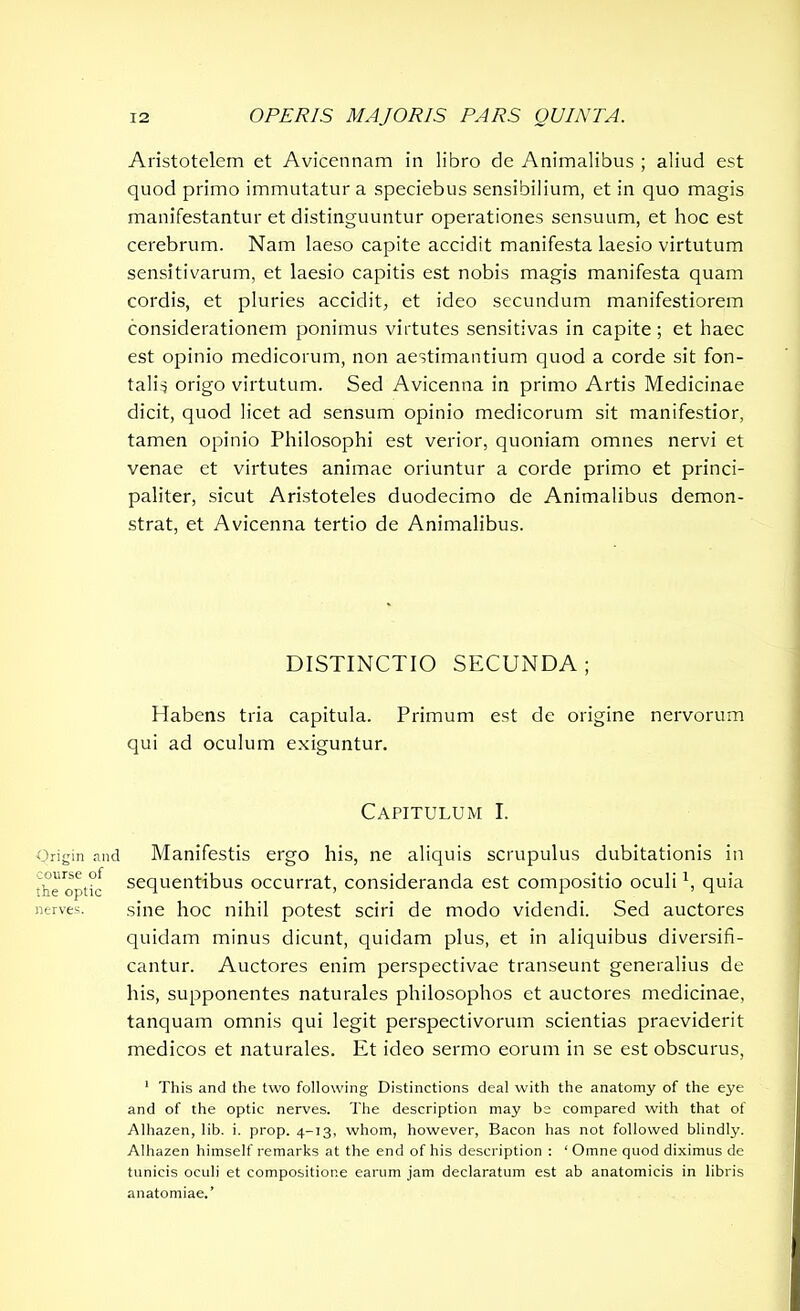 Origin and course of the optic nerves. Aristotelem et Avicennam in libro de Animalibus ; aliud est quod primo immutatur a speciebus sensibilium, et in quo magis manifestantur et distinguuntur operationes sensuum, et hoc est cerebrum. Nam laeso capite accidit manifesta laesio virtutum sensitivarum, et laesio capitis est nobis magis manifesta quam cordis, et pluries accidit, et ideo secundum manifestiorem considerationem ponimus virtutes sensitivas in capite; et haec est opinio medicorum, non aestimantium quod a corde sit fon- talis origo virtutum. Sed Avicenna in primo Artis Medicinae dicit, quod licet ad sensum opinio medicorum sit manifestior, tamen opinio Philosophi est verior, quoniam omnes nervi et venae et virtutes animae oriuntur a corde primo et princi- paliter, sicut Aristoteles duodecimo de Animalibus demon- strat, et Avicenna tertio de Animalibus. DISTINCTIO SECUNDA; Habens tria capitula. Primum est de origine nervorum qui ad oculum exiguntur. Capitulum I. Manifestis ergo his, ne aliquis scrupulus dubitationis in sequentibus occurrat, consideranda est compositio oculi1, quia sine hoc nihil potest sciri de modo videndi. Sed auctores quidam minus dicunt, quidam plus, et in aliquibus diversifi- cantur. Auctores enim perspectivae transeunt generalius de his, supponentes naturales philosophos et auctores medicinae, tanquam omnis qui legit perspectivorum scientias praeviderit medicos et naturales. Et ideo sermo eorum in se est obscurus, 1 This and the two following Distinctions deal with the anatomy of the eye and of the optic nerves. The description may be compared with that of Alhazen, lib. i. prop. 4-13, whom, however, Bacon has not followed blindly. Alhazen himself remarks at the end of his description : ‘ Omne quod diximus de tunicis oculi et compositione earum jam declaratum est ab anatomicis in libris anatomiae.’