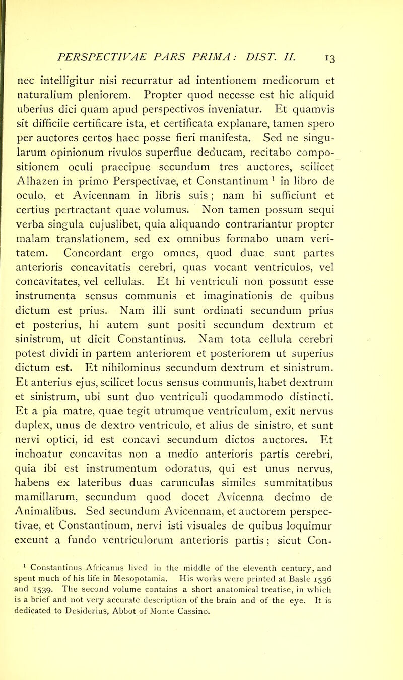 nec intelligitur nisi recurratur ad intentionem medicorum et naturalium pleniorem. Propter quod necesse est hic aliquid uberius dici quam apud perspectives inveniatur. Et quamvis sit difficile certificare ista, et certificata explanare, tamen spero per auctores certos haec posse fieri manifesta. Sed ne singu- larum opinionum rivulos superflue deducam, recitabo compo- sitionem oculi praecipue secundum tres auctores, scilicet Alhazen in primo Perspectivae, et Constantinum 1 in libro de oculo, et Avicennam in libris suis; nam hi sufficiunt et certius pertractant quae volumus. Non tamen possum sequi verba singula cujuslibet, quia aliquando contrariantur propter malam translationem, sed ex omnibus formabo unam veri- tatem. Concordant ergo omnes, quod duae sunt partes anterioris concavitatis cerebri, quas vocant ventriculos, vel concavitates, vel cellulas. Et hi ventriculi non possunt esse instrumenta sensus communis et imaginationis de quibus dictum est prius. Nam illi sunt ordinati secundum prius et posterius, hi autem sunt positi secundum dextrum et sinistrum, ut dicit Constantinus. Nam tota cellula cerebri potest dividi in partem anteriorem et posteriorem ut superius dictum est. Et nihilominus secundum dextrum et sinistrum. Et anterius ejus, scilicet locus sensus communis, habet dextrum et sinistrum, ubi sunt duo ventriculi quodammodo distincti. Et a pia matre, quae tegit utrumque ventriculum, exit nervus duplex, unus de dextro ventriculo, et alius de sinistro, et sunt nervi optici, id est concavi secundum dictos auctores. Et inchoatur concavitas non a medio anterioris partis cerebri, quia ibi est instrumentum odoratus, qui est unus nervus, habens ex lateribus duas carunculas similes summitatibus mamillarum, secundum quod docet Avicenna decimo de Animalibus. Sed secundum Avicennam, et auctorem perspec- tivae, et Constantinum, nervi isti visuales de quibus loquimur exeunt a fundo ventriculorum anterioris partis; sicut Con- 1 Constantinus Africanus lived in the middle of the eleventh century, and spent much of his life in Mesopotamia. His works were printed at Basle 1536 and 1539. The second volume contains a short anatomical treatise, in which is a brief and not very accurate description of the brain and of the eye. It is dedicated to Desiderius, Abbot of Monte Cassino.