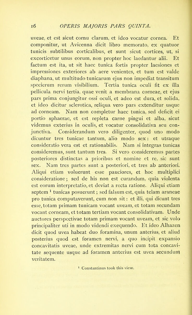 uveae, et est sicut cornu clarum, et ideo vocatur cornea. Et componitur, ut Avicenna dicit libro memorato, ex quatuor tunicis subtilibus corticalibus, et sunt sicut cortices, ut, si excorticetur unus eorum, non propter hoc laedantur alii. Et factum est ita, ut sit haec tunica fortis propter laesiones et impressiones exteriores ab aere venientes, et tum est valde diaphana, ut multitudo tunicarum ejus non impediat transitum specierum rerum visibilium. Tertia tunica oculi fit ex illa pellicula nervi tertia, quae venit a membrana corneae, et ejus pars prima conjungitur ossi oculi, et adeo est dura, et solida, et ideo dicitur sclerotica, reliqua vero pars extenditur usque ad corneam. Nam non completur haec tunica, sed deficit ei portio sphaerae, et est repleta carne pingui et alba, sicut videmus exterius in oculis, et vocatur consolidativa seu con- junctiva. Considerandum vero diligenter, quod uno modo dicuntur tres tunicae tantum, alio modo sex: et utraque consideratio vera est et rationabilis. Nam si integras tunicas consideremus, sunt tantum tres. Si vero consideremus partes posteriores distinctas a prioribus et nomine et re, sic sunt sex. Nam tres partes sunt a posteriori, et tres ab anteriori. Aliqui etiam voluerunt esse pauciores, et hoc multiplici consideratione; sed de his non est curandum, quia violenta est eorum interpretatio, et deviat a recta ratione. Aliqui etiam septem 1 tunicas posuerunt; sed falsum est, quia telam araneae pro tunica computaverunt, cum non sit: et illi, qui dicunt tres esse, totam primam tunicam vocant uveam, et totam secundam vocant corneam, et totam tertiam vocant consolidativam. Unde auctores perspectivae totam primam vocant uveam, et sic volo principaliter uti in modo videndi exequendo. Et ideo Alhazen dicit quod uvea habeat duo foramina, unum anterius, et aliud posterius quod est foramen nervi, a quo incipit expansio concavitatis uveae, unde extremitas nervi cum tota concavi- tate sequente usque ad foramen anterius est uvea secundum veritatem. 1 Constantinus took this view.