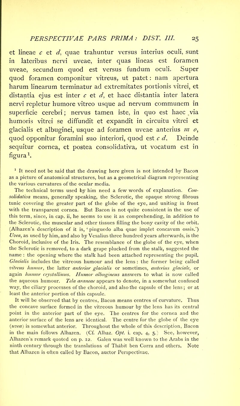 et lineae c et d, quae trahuntur versus interius oculi, sunt in lateribus nervi uveae, inter quas lineas est foramen uveae, secundum quod est versus fundum oculi. Super quod foramen componitur vitreus, ut patet: nam apertura harum linearum terminatur ad extremitates portionis vitrei, et distantia ejus est inter c et d, et haec distantia inter latera nervi repletur humore vitreo usque ad nervum communem in superficie cerebri; nervus tamen iste, in quo est haec via humoris vitrei se diffundit et expandit in circuitu vitrei et glacialis et albuginei, usque ad foramen uveae anterius in 0, quod opponitur foramini suo interiori, quod est c d. Deinde sequitur cornea, et postea consolidativa, ut vocatum est in figura1. 1 It need not be said that the drawing here given is not intended by Bacon as a picture of anatomical structures, but as a geometrical diagram representing the various curvatures of the ocular media. The technical terms used by him need a few words of explanation. Con- solidativa means, generally speaking, the Sclerotic, the opaque strong fibrous tunic covering the greater part of the globe of the eye, and uniting in front with the transparent cornea. But Bacon is not quite consistent in the use of this term, since, in cap. ii, he seems to use it as comprehending, in addition to the Sclerotic, the muscular and other tissues filling the bony cavity of the orbit. (Alhazen’s description of it is, ‘ pinguedo alba quae implet concavum ossis.') Uvea, as used by him, and also by Vesalius three hundred years afterwards, is the Choroid, inclusive of the Iris. The resemblance of the globe of the eye, when the Sclerotic is removed, to a dark grape plucked from the stalk, suggested the name : the opening where the stalk had been attached representing the pupil. Glacialis includes the vitreous humour and the lens : the former being called vitreus humor, the latter anterior glacialis or sometimes, anterius glaciale, or again humor crystallinus. Humor albugineus answers to what is now called the aqueous humour. Tela araneae appears to denote, in a somewhat confused way, the ciliary processes of the choroid, and also the capsule of the lens; or at least the anterior portion of this capsule. It will be observed that by centres, Bacon means centres of curvature. Thus the concave surface formed in the vitreous humour by the lens has its central point in the anterior part of the eye. The centres for the cornea and the anterior surface of the lens are identical. The centre for the globe of the eye {uvea) is somewhat anterior. Throughout the whole of this description, Bacon in the main follows Alhazen. (Cf. Alhaz. Opt. i. cap. 4, 5.) See, however, Alhazen’s remark quoted on p. 12. Galen was well known to the Arabs in the ninth century through the translations of Thabit ben Corra and others. Note that Alhazen is often called by Bacon, auctor Perspectivae.