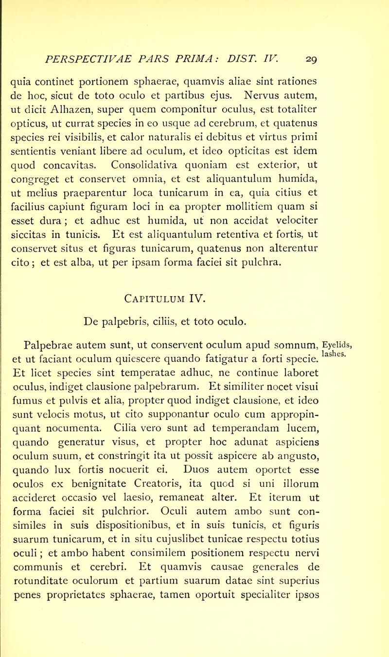 quia continet portionem sphaerae, quamvis aliae sint rationes de hoc, sicut de toto oculo et partibus ejus. Nervus autem, ut dicit Alhazen, super quem componitur oculus, est totaliter opticus, ut currat species in eo usque ad cerebrum, et quatenus species rei visibilis, et calor naturalis ei debitus et virtus primi sentientis veniant libere ad oculum, et ideo opticitas est idem quod concavitas. Consolidativa quoniam est exterior, ut congreget et conservet omnia, et est aliquantulum humida, ut melius praeparentur loca tunicarum in ea, quia citius et facilius capiunt figuram loci in ea propter mollitiem quam si esset dura; et adhuc est humida, ut non accidat velociter siccitas in tunicis. Et est aliquantulum retentiva et fortis, ut conservet situs et figuras tunicarum, quatenus non alterentur cito; et est alba, ut per ipsam forma faciei sit pulchra. Capitulum IV. De palpebris, ciliis, et toto oculo. Palpebrae autem sunt, ut conservent oculum apud somnum, et ut faciant oculum quiescere quando fatigatur a forti specie. Et licet species sint temperatae adhuc, ne continue laboret oculus, indiget clausione palpebrarum. Et similiter nocet visui fumus et pulvis et alia, propter quod indiget clausione, et ideo sunt velocis motus, ut cito supponantur oculo cum appropin- quant nocumenta. Cilia vero sunt ad temperandam lucem, quando generatur visus, et propter hoc adunat aspiciens oculum suum, et constringit ita ut possit aspicere ab angusto, quando lux fortis nocuerit ei. Duos autem oportet esse oculos ex benignitate Creatoris, ita quod si uni illorum accideret occasio vel laesio, remaneat alter. Et iterum ut forma faciei sit pulchrior. Oculi autem ambo sunt con- similes in suis dispositionibus, et in suis tunicis, et figuris suarum tunicarum, et in situ cujuslibet tunicae respectu totius oculi; et ambo habent consimilem positionem respectu nervi communis et cerebri. Et quamvis causae generales de rotunditate oculorum et partium suarum datae sint superius penes proprietates sphaerae, tamen oportuit specialiter ipsos Eyelids, lashes.