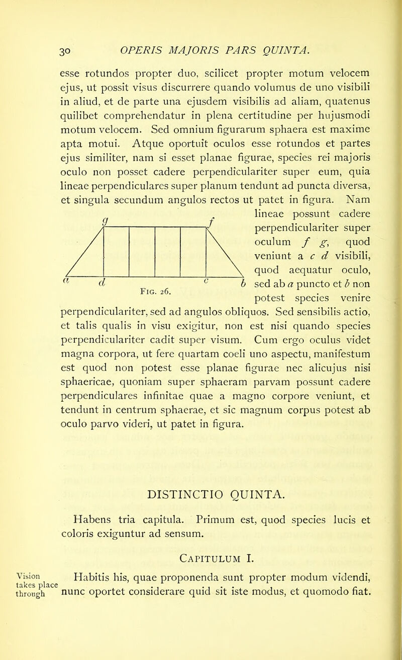 Vision takes place through esse rotundos propter duo, scilicet propter motum velocem ejus, ut possit visus discurrere quando volumus de uno visibili in aliud, et de parte una ejusdem visibilis ad aliam, quatenus quilibet comprehendatur in plena certitudine per hujusmodi motum velocem. Sed omnium figurarum sphaera est maxime apta motui. Atque oportuit oculos esse rotundos et partes ejus similiter, nam si esset planae figurae, species rei majoris oculo non posset cadere perpendiculariter super eum, quia lineae perpendiculares super planum tendunt ad puncta diversa, et singula secundum angulos rectos ut patet in figura. Nam lineae possunt cadere perpendiculariter super oculum f g, quod veniunt a c d visibili, quod aequatur oculo, sed ab a puncto et b non potest species venire perpendiculariter, sed ad angulos obliquos. Sed sensibilis actio, et talis qualis in visu exigitur, non est nisi quando species perpendiculariter cadit super visum. Cum ergo oculus videt magna corpora, ut fere quartam coeli uno aspectu, manifestum est quod non potest esse planae figurae nec alicujus nisi sphaericae, quoniam super sphaeram parvam possunt cadere perpendiculares infinitae quae a magno corpore veniunt, et tendunt in centrum sphaerae, et sic magnum corpus potest ab oculo parvo videri, ut patet in figura. d Fig. 26. DISTINCTIO QUINTA. Habens tria capitula. Primum est, quod species lucis et coloris exiguntur ad sensum. Capitulum I. Habitis his, quae proponenda sunt propter modum videndi, nunc oportet considerare quid sit iste modus, et quomodo fiat.