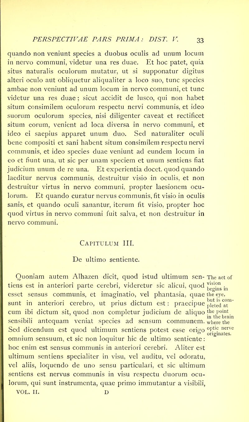 quando non veniunt species a duobus oculis ad unum locum in nervo communi, videtur una res duae. Et hoc patet, quia situs naturalis oculorum mutatur, ut si supponatur digitus alteri oculo aut obliquetur aliqualiter a loco suo, tunc species ambae non veniunt ad unum locum in nervo communi, et tunc videtur una res duae; sicut accidit de lusco, qui non habet situm consimilem oculorum respectu nervi communis, et ideo suorum oculorum species, nisi diligenter caveat et rectificet situm eorum, venient ad loca diversa in nervo communi, et ideo ei saepius apparet unum duo. Sed naturaliter oculi bene compositi et sani habent situm consimilem respectu nervi communis, et ideo species duae veniunt ad eundem locum in eo et fiunt una, ut sic per unam speciem et unum sentiens fiat judicium unum de re una. Et experientia docet, quod quando laeditur nervus communis, destruitur visio in oculis, et non destruitur virtus in nervo communi, propter laesionem ocu- lorum. Et quando curatur nervus communis, fit visio in oculis sanis, et quando oculi sanantur, iterum fit visio, propter hoc quod virtus in nervo communi fuit salva, et non destruitur in nervo communi. Capitulum III. De ultimo sentiente. Quoniam autem Alhazen dicit, quod istud ultimum sen- The act of tiens est in anteriori parte cerebri, videretur sic alicui, quod in esset sensus communis, et imaginatio, vel phantasia, quae the eye, sunt in anteriori cerebro, ut prius dictum est : praecipue pittedTt™ cum ibi dictum sit, quod non completur judicium de aliquo the Point ..... ... in the brain sensibili antequam veniat species ad sensum communem, where the Sed dicendum est quod ultimum sentiens potest esse origo °Ptl? nerve 1 ... . & originates. omnium sensuum, et sic non loquitur hic de ultimo sentiente: hoc enim est sensus communis in anteriori cerebri. Aliter est ultimum sentiens specialiter in visu, vel auditu, vel odoratu, vel aliis, loquendo de uno sensu particulari, et sic ultimum sentiens est nervus communis in visu respectu duorum ocu- lorum, qui sunt instrumenta, quae primo immutantur a visibili, VOL. II. D