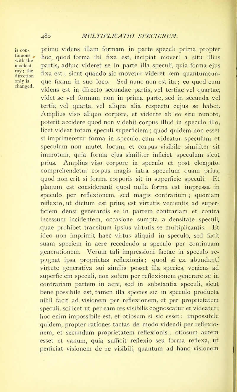 is con- tinuous ^ with the incident ray; the direction only is changed. primo videns illam formam in parte speculi prima propter hoc, quod forma ibi fixa est, incipiat moveri a situ illius partis, adhuc videret se in parte illa speculi, quia forma ejus fixa est ; sicut quando sic movetur videret rem quantumcun- que fixam in suo loco. Sed nunc non est ita ; eo quod cum videns est in directo secundae partis, vel tertiae vel quartae, videt se vel formam non in prima parte, sed in secunda vel tertia vel quarta, vel aliqua alia respectu cujus se habet. Amplius viso aliquo corpore, et vidente ab eo situ remoto, poterit accidere quod non videbit corpus illud in speculo illo, licet videat totam speculi superficiem ; quod quidem non esset si imprimeretur forma in speculo, cum videatur speculum et speculum non mutet locum, et corpus visibile similiter sit immotum, quia forma ejus similiter inficiet speculum sicut prius. Amplius viso corpore in speculo et post elongato, comprehendetur corpus magis intra speculum quam prius, quod non erit si forma corporis sit in superficie speculi. Et planum est consideranti quod nulla forma est impressa in speculo per reflexionem, sed magis contrarium ; quoniam reflexio, ut dictum est prius, est virtutis venientis ad super- ficiem densi generantis se in partem contrariam et contra incessum incidentem, occasione sumpta a densitate speculi, quae prohibet transitum ipsius virtutis se multiplicantis. Et ideo non imprimit haec virtus aliquid in speculo, sed facit suam speciem in aere recedendo a speculo per continuam generationem. Verum tali impressioni factae in speculo re- pugnat ipsa proprietas reflexionis; quod si ex abundanti virtute generativa sui similis posset illa species, veniens ad superficiem speculi, non solum per reflexionem generare se in contrariam partem in aere, sed in substantia speculi, sicut bene possibile est, tamen illa species sic in speculo producta nihil facit ad visionem per reflexionem, et per proprietatem speculi, scilicet ut per eam res visibilis cognoscatur et videatur; hoc enim impossibile est, et otiosum si sic esset: impossibile quidem, propter rationes tactas de modo videndi per reflexio- nem, et secundum proprietatem reflexionis ; otiosum autem esset et vanum, quia sufficit reflexio seu forma reflexa, ut perficiat visionem de re visibili, quantum ad hanc visionem