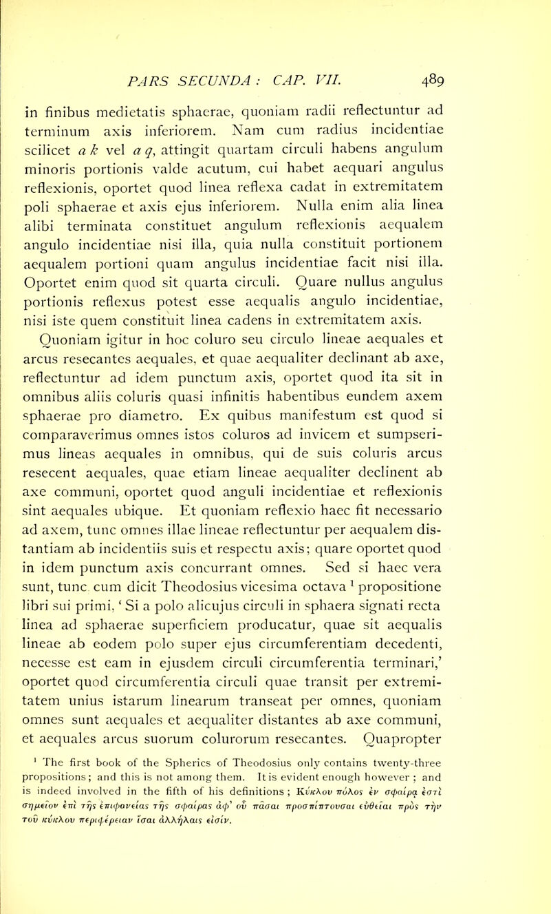 in finibus medietatis sphaerae, quoniam radii reflectuntur ad terminum axis inferiorem. Nam cum radius incidentiae scilicet a k vel a g, attingit quartam circuli habens angulum minoris portionis valde acutum, cui habet aequari angulus reflexionis, oportet quod linea reflexa cadat in extremitatem poli sphaerae et axis ejus inferiorem. Nulla enim alia linea alibi terminata constituet angulum reflexionis aequalem angulo incidentiae nisi illa, quia nulla constituit portionem aequalem portioni quam angulus incidentiae facit nisi illa. Oportet enim quod sit quarta circuli. Quare nullus angulus portionis reflexus potest esse aequalis angulo incidentiae, nisi iste quem constituit linea cadens in extremitatem axis. Quoniam igitur in hoc coluro seu circulo lineae aequales et arcus resecantes aequales, et quae aequaliter declinant ab axe, reflectuntur ad idem punctum axis, oportet quod ita sit in omnibus aliis coluris quasi infinitis habentibus eundem axem sphaerae pro diametro. Ex quibus manifestum est quod si comparaverimus omnes istos coluros ad invicem et sumpseri- mus lineas aequales in omnibus, qui de suis coluris arcus resecent aequales, quae etiam lineae aequaliter declinent ab axe communi, oportet quod anguli incidentiae et reflexionis sint aequales ubique. Et quoniam reflexio haec fit necessario ad axem, tunc omnes illae lineae reflectuntur per aequalem dis- tantiam ab incidentiis suis et respectu axis; quare oportet quod in idem punctum axis concurrant omnes. Sed si haec vera sunt, tunc cum dicit Theodosius vicesima octava 1 propositione libri sui primi, ‘ Si a polo alicujus circuli in sphaera signati recta linea ad sphaerae superficiem producatur, quae sit aequalis lineae ab eodem polo super ejus circumferentiam decedenti, necesse est eam in ejusdem circuli circumferentia terminari,’ oportet quod circumferentia circuli quae transit per extremi- tatem unius istarum linearum transeat per omnes, quoniam omnes sunt aequales et aequaliter distantes ab axe communi, et aequales arcus suorum colurorum resecantes. Quapropter 1 The first book of the Spherics of Theodosius only contains twenty-three propositions; and this is not among them. It is evident enough however ; and is indeed involved in the fifth of his definitions ; Kr'/rAou nukos iv ocpa'ipa earl <rqp.ciov tm rjjr inupovclas ttjs aipatpas d<p' oil waoai irpoonlvTovcrai evOtiai npbs tt/v tov Kvickov rrfpupfpaav iaai akkrjkcus tiaiv.