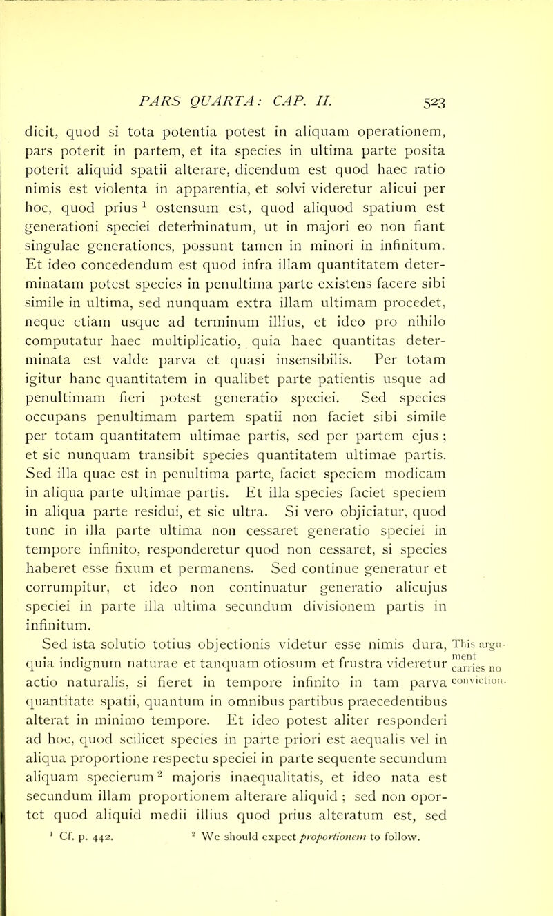 elicit, quod si tota potentia potest in aliquam operationem, pars poterit in partem, et ita species in ultima parte posita poterit aliquid spatii alterare, dicendum est quod haec ratio nimis est violenta in apparentia, et solvi videretur alicui per hoc, quod prius1 ostensum est, quod aliquod spatium est generationi speciei determinatum, ut in majori eo non fiant singulae generationes, possunt tamen in minori in infinitum. Et ideo concedendum est quod infra illam quantitatem deter- minatam potest species in penultima parte existens facere sibi simile in ultima, sed nunquam extra illam ultimam procedet, neque etiam usque ad terminum illius, et ideo pro nihilo computatur haec multiplicatio, quia haec quantitas deter- minata est valde parva et quasi insensibilis. Per totam igitur hanc quantitatem in qualibet parte patientis usque ad penultimam fieri potest generatio speciei. Sed species occupans penultimam partem spatii non faciet sibi simile per totam quantitatem ultimae partis, sed per partem ejus ; et sic nunquam transibit species quantitatem ultimae partis. Sed illa quae est in penultima parte, faciet speciem modicam in aliqua parte ultimae partis. Et illa species faciet speciem in aliqua parte residui, et sic ultra. Si vero objiciatur, quod tunc in illa parte ultima non cessaret generatio speciei in tempore infinito, responderetur quod non cessaret, si species haberet esse fixum et permanens. Sed continue generatur et corrumpitur, et ideo non continuatur generatio alicujus speciei in parte illa ultima secundum divisionem partis in infinitum. Sed ista solutio totius objectionis videtur esse nimis dura, quia indignum naturae et tanquam otiosum et frustra videretur actio naturalis, si fieret in tempore infinito in tam parva quantitate spatii, quantum in omnibus partibus praecedendbus alterat in minimo tempore. Et ideo potest aliter responderi ad hoc, quod scilicet species in parte priori est aequalis vel in aliqua proportione respectu speciei in parte sequente secundum aliquam specierum2 majoris inaequalitatis, et ideo nata est secundum illam proportionem alterare aliquid ; sed non opor- tet quod aliquid medii illius quod prius alteratum est, sed 1 Cf. p. 442. 2 We should expect proportionem to follow. This argu- ment carries no conviction.