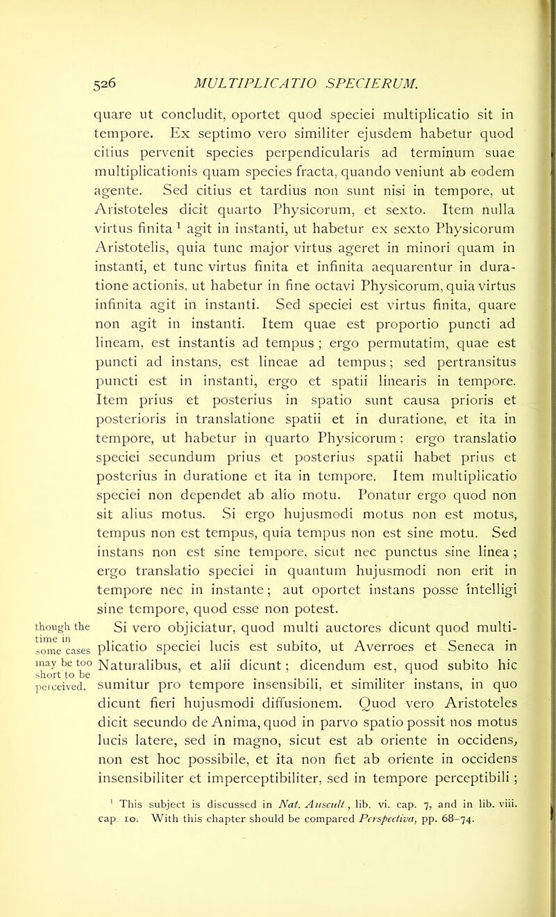 though the time in some cases may be too short to be perceived. quare ut concludit, oportet quod speciei multiplicatio sit in tempore. Ex septimo vero similiter ejusdem habetur quod citius pervenit species perpendicularis ad terminum suae multiplicationis quam species fracta, quando veniunt ab eodem agente. Sed citius et tardius non sunt nisi in tempore, ut Aristoteles dicit quarto Physicorum, et sexto. Item nulla virtus finita 1 agit in instanti, ut habetur ex sexto Physicorum Aristotelis, quia tunc major virtus ageret in minori quam in instanti, et tunc virtus finita et infinita aequarentur in dura- tione actionis, ut habetur in fine octavi Physicorum, quia virtus infinita agit in instanti. Sed speciei est virtus finita, quare non agit in instanti. Item quae est proportio puncti ad lineam, est instantis ad tempus ; ergo permutatim, quae est puncti ad instans, est lineae ad tempus; sed pertransitus puncti est in instanti, ergo et spatii linearis in tempore. Item prius et posterius in spatio sunt causa prioris et posterioris in translatione spatii et in duratione, et ita in tempore, ut habetur in quarto Physicorum; ergo translatio speciei secundum prius et posterius spatii habet prius et posterius in duratione et ita in tempore. Item multiplicatio speciei non dependet ab alio motu. Ponatur ergo quod non sit alius motus. Si ergo hujusmodi motus non est motus, tempus non est tempus, quia tempus non est sine motu. Sed instans non est sine tempore, sicut nec punctus sine linea ; ergo translatio speciei in quantum hujusmodi non erit in tempore nec in instante; aut oportet instans posse intelligi sine tempore, quod esse non potest. Si vero objiciatur, quod multi auctores dicunt quod multi- plicatio speciei lucis est subito, ut Averroes et Seneca in Naturalibus, et alii dicunt; dicendum est, quod subito hic sumitur pro tempore insensibili, et similiter instans, in quo dicunt fieri hujusmodi diffusionem. Ouod vero Aristoteles dicit secundo de Anima, quod in parvo spatio possit nos motus lucis latere, sed in magno, sicut est ab oriente in occidens, non est hoc possibile, et ita non fiet ab oriente in occidens insensibiliter et imperceptibiliter, sed in tempore perceptibili ; 1 This subject is discussed in Nat. Auscult., lib. vi. cap. 7, and in lib. viii. cap 10. With this chapter should be compared Perspectiva, pp. 68-74.