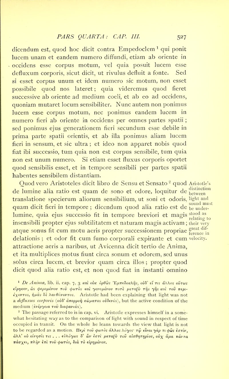 dicendum est, quod hoc dicit contra Empedoclem 1 qui ponit lucem unam et eandem numero diffundi, etiam ab oriente in occidens esse corpus motum, vel quia posuit lucem esse defluxum corporis, sicut dicit, ut rivulus defluit a fonte. Sed si esset corpus unum et idem numero sic motum, non esset possibile quod nos lateret; quia videremus quod fieret successive ab oriente ad medium coeli, et ab eo ad occidens, quoniam mutaret locum sensibiliter. Nunc autem non ponimus lucem esse corpus motum, nec ponimus eandem lucem in numero fieri ab oriente in occidens per omnes partes spatii ; sed ponimus ejus generationem fieri secundum esse debile in prima parte spatii orientis, et ab illa ponimus aliam lucem fieri in sensum, et sic ultra ; et ideo non apparet nobis quod fiat ibi successio, tum quia non est corpus sensibile, tum quia non est unum numero. Si etiam esset fluxus corporis oportet quod sensibilis esset, et in tempore sensibili per partes spatii habentes sensibilem distantiam. Quod vero Aristoteles dicit libro de Sensu et Sensato 2 quod de lumine alia ratio est quam de sono et odore, loquitur de translatione specierum aliorum sensibilium, ut soni et odoris, quam dicit fieri in tempore ; dicendum quod alia ratio est de lumine, quia ejus successio fit in tempore breviori et magis insensibili propter ejus subtilitatem et naturam magis activam ; atque sonus fit cum motu aeris propter successionem propriae delationis ; et odor fit cum fumo corporali expirante et cum attractione aeris a naribus, ut Avicenna dicit tertio de Anima, et ita multiplices motus fiunt circa sonum et odorem, sed unus solus circa lucem, et brevior quam circa illos ; propter quod dicit quod alia ratio est, et non quod fiat in instanti omnino 1 De Anima, lib. ii. cap. 7, 3 teal ovk iipduis ’EpneSotckris, oiiS’ e'i tu a\\os ovtojs eiprj/cev, dis (pepopevov Tuv (jiaiTus nal yevopevov nore peragv ttjs 777s icat tov nept- eyorros, r/pas Se kavddvovTos. Aristotle had been explaining that light was not a defluxus corporis (ovS’ d-noppori owparos ovSevos), but the active condition of the medium (ivepyeia tov Siatpavovs). 2 The passage referred to is in cap. vi. Aristotle expresses himself in a some- what hesitating way as to the comparison of light with sound in respect of time occupied in transit. On the whole he leans towards the view that light is not to be regarded as a motion, nepi tov cpanos a\Aos \uyos' to) tlvai yap tl tpais cotiv, d\\‘ oil Kivrjais tu . . . evkuycus 8’ uiv earl pera^v tov aiadrjTijpiov, oiiy apa. Tidvra Ttdo\u, irkr/v im tov (puiTus, Sia to eipypivov. Aristotle’s distinction between light and sound must be under- stood as relating to their very great dif- ference in velocity.