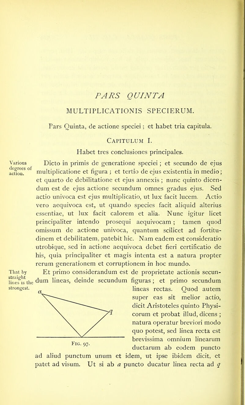 PARS QUINTA MULTIPLICATIONIS SPECIERUM. Various degrees of action. That by straight lines is the strongest. Pars Quinta, de actione speciei; et habet tria capitula. Capitulum I. Habet tres conclusiones principales. Dicto in primis de generatione speciei ; et secundo de ejus multiplicatione et figura ; et tertio de ejus existentia in medio; et quarto de debilitatione et ejus annexis ; nunc quinto dicen- dum est de ejus actione secundum omnes gradus ejus. Sed actio univoca est ejus multiplicatio, ut lux facit lucem. Actio vero aequivoca est, ut quando species facit aliquid alterius essentiae, ut lux facit calorem et alia. Nunc igitur licet principaliter intendo prosequi aequivocam ; tamen quod omissum de actione univoca, quantum scilicet ad fortitu- dinem et debilitatem, patebit hic. Nam eadem est consideratio utrobique, sed in actione aequivoca debet fieri certificatio de his, quia principaliter et magis intenta est a natura propter rerum generationem et corruptionem in hoc mundo. Et primo considerandum est de proprietate actionis secun- dum lineas, deinde secundum figuras; et primo secundum lineas rectas. Quod autem super eas sit melior actio, dicit Aristoteles quinto Physi- corum et probat illud, dicens ; natura operatur breviori modo quo potest, sed linea recta est brevissima omnium linearum ductarum ab eodem puncto ad aliud punctum unum et idem, ut ipse ibidem dicit, et patet ad visum. Ut si ab a puncto ducatur linea recta ad q