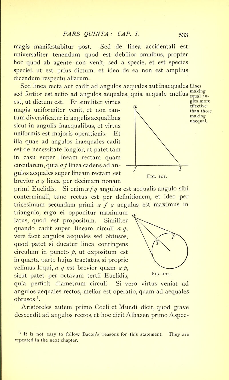 magis manifestabitur post. Sed de linea accidentali est universaliter tenendum quod est debilior omnibus, propter hoc quod ab agente non venit, sed a specie, et est species speciei, ut est prius dictum, et ideo de ea non est amplius dicendum respectu aliarum. Sed linea recta aut cadit ad angulos aequales aut inaequales Lines sed fortior est actio ad angulos aequales, quia aequale melius ^alar est, ut dictum est. Et similiter virtus magis uniformiter venit, et non tan- ^ tum diversificatur in angulis aequalibus \ sicut in angulis inaequalibus, et virtus \ uniformis est majoris operationis. Et \ illa quae ad angulos inaequales cadit \ est de necessitate longior, ut patet tam \ in casu super lineam rectam quam circularem, quia a/linea cadens ad an- —^ gulos aequales super lineam rectam est ‘ F brevior a q linea per decimam nonam primi Euclidis. Si enim af q angulus est aequalis angulo sibi conterminali, tunc rectus est per definitionem, et ideo per tricesimam secundam primi a f q angulus est maximus in triangulo, ergo ei opponitur maximum latus, quod est propositum. Similiter quando cadit super lineam circuli a q, vere facit angulos aequales sed obtusos, quod patet si ducatur linea contingens circulum in puncto /, ut expositum est in quarta parte hujus tractatus, si proprie velimus loqui, a q est brevior quam a p, sicut patet per octavam tertii Euclidis, quia perficit diametrum circuli. Si vero virtus veniat ad angulos aequales rectos, melior est operatio, quam ad aequales obtusos h Aristoteles autem primo Coeli et Mundi dicit, quod grave descendit ad angulos rectos, et hoc dicit Alhazen primo Aspec- 1 It is not easy to follow Bacon’s reasons for this statement. They are repeated in the next chapter. gles more effective than those making unequal.