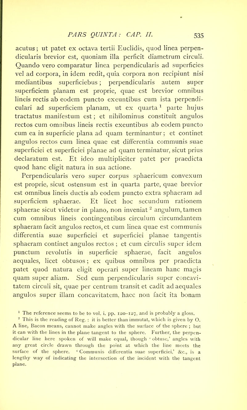 acutus; ut patet ex octava tertii Euclidis, quod linea perpen- dicularis brevior est, quoniam illa perficit diametrum circuli. Quando vero comparatur linea perpendicularis ad superficies vel ad corpora, in idem redit, quia corpora non recipiunt nisi mediantibus superficiebus; perpendicularis autem super superficiem planam est proprie, quae est brevior omnibus lineis rectis ab eodem puncto exeuntibus cum ista perpendi- culari ad superficiem planam, ut ex quarta1 parte hujus tractatus manifestum est; et nihilominus constituit angulos rectos cum omnibus lineis rectis exeuntibus ab eodem puncto cum ea in superficie plana ad quam terminantur; et continet angulos rectos cum linea quae est differentia communis suae superficiei et superficiei planae ad quam terminatur, sicut prius declaratum est. Et ideo multipliciter patet per praedicta quod hanc eligit natura in sua actione. Perpendicularis vero super corpus sphaericum convexum est proprie, sicut ostensum est in quarta parte, quae brevior est omnibus lineis ductis ab eodem puncto extra sphaeram ad superficiem sphaerae. Et licet hoc secundum rationem sphaerae sicut videtur in plano, non inveniat2 angulum, tamen cum omnibus lineis contingentibus circulum circumdantem sphaeram facit angulos rectos, et cum linea quae est communis differentia suae superficiei et superficiei planae tangentis sphaeram continet angulos rectos ; et cum circulis super idem punctum revolutis in superficie sphaerae, facit angulos aequales, licet obtusos; ex quibus omnibus per praedicta patet quod natura eligit operari super lineam hanc magis quam super aliam. Sed cum perpendicularis super concavi- tatem circuli sit, quae per centrum transit et cadit ad aequales angulos super illam concavitatem, haec non facit ita bonam 1 The reference seems to be to vol. i. pp. 120-127, and is probably a gloss. 2 This is the reading of Reg. : it is better than immutat, which is given by O. A line, Bacon means, cannot make angles with the surface of the sphere ; but it can with the lines in the plane tangent to the sphere. Further, the perpen- dicular line here spoken of will make equal, though ‘ obtuse,’ angles with any great circle drawn through the point at which the line meets the surface of the sphere. ‘ Communis differentia suae superficiei,’ &c., is a lengthy way of indicating the intersection of the incident with the tangent plane.