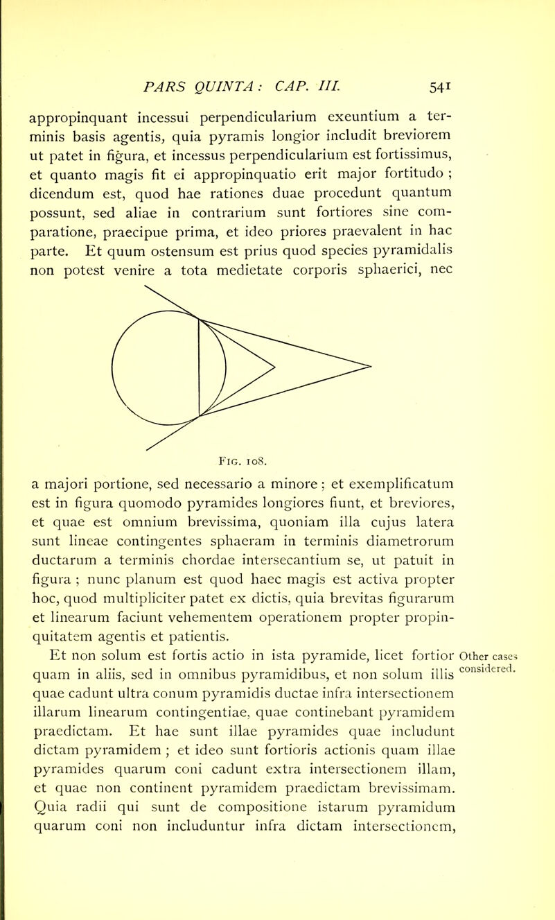 appropinquant incessui perpendicularium exeuntium a ter- minis basis agentis, quia pyramis longior includit breviorem ut patet in figura, et incessus perpendicularium est fortissimus, et quanto magis fit ei appropinquatio erit major fortitudo ; dicendum est, quod hae rationes duae procedunt quantum possunt, sed aliae in contrarium sunt fortiores sine com- paratione, praecipue prima, et ideo priores praevalent in hac parte. Et quum ostensum est prius quod species pyramidalis non potest venire a tota medietate corporis sphaerici, nec a majori portione, sed necessario a minore; et exemplificatum est in figura quomodo pyramides longiores fiunt, et breviores, et quae est omnium brevissima, quoniam illa cujus latera sunt lineae contingentes sphaeram in terminis diametrorum ductarum a terminis chordae intersecantium se, ut patuit in figura ; nunc planum est quod haec magis est activa propter hoc, quod multipliciter patet ex dictis, quia brevitas figurarum et linearum faciunt vehementem operationem propter propin- quitatem agentis et patientis. Et non solum est fortis actio in ista pyramide, licet fortior quam in aliis, sed in omnibus pyramidibus, et non solum illis quae cadunt ultra conum pyramidis ductae infra intersectionem illarum linearum contingentiae, quae continebant pyramidem praedictam. Et hae sunt illae pyramides quae includunt dictam pyramidem ; et ideo sunt fortioris actionis quam illae pyramides quarum coni cadunt extra intersectionem illam, et quae non continent pyramidem praedictam brevissimam. Quia radii qui sunt de compositione istarum pyramidum quarum coni non includuntur infra dictam intersectionem, Other case* considered.