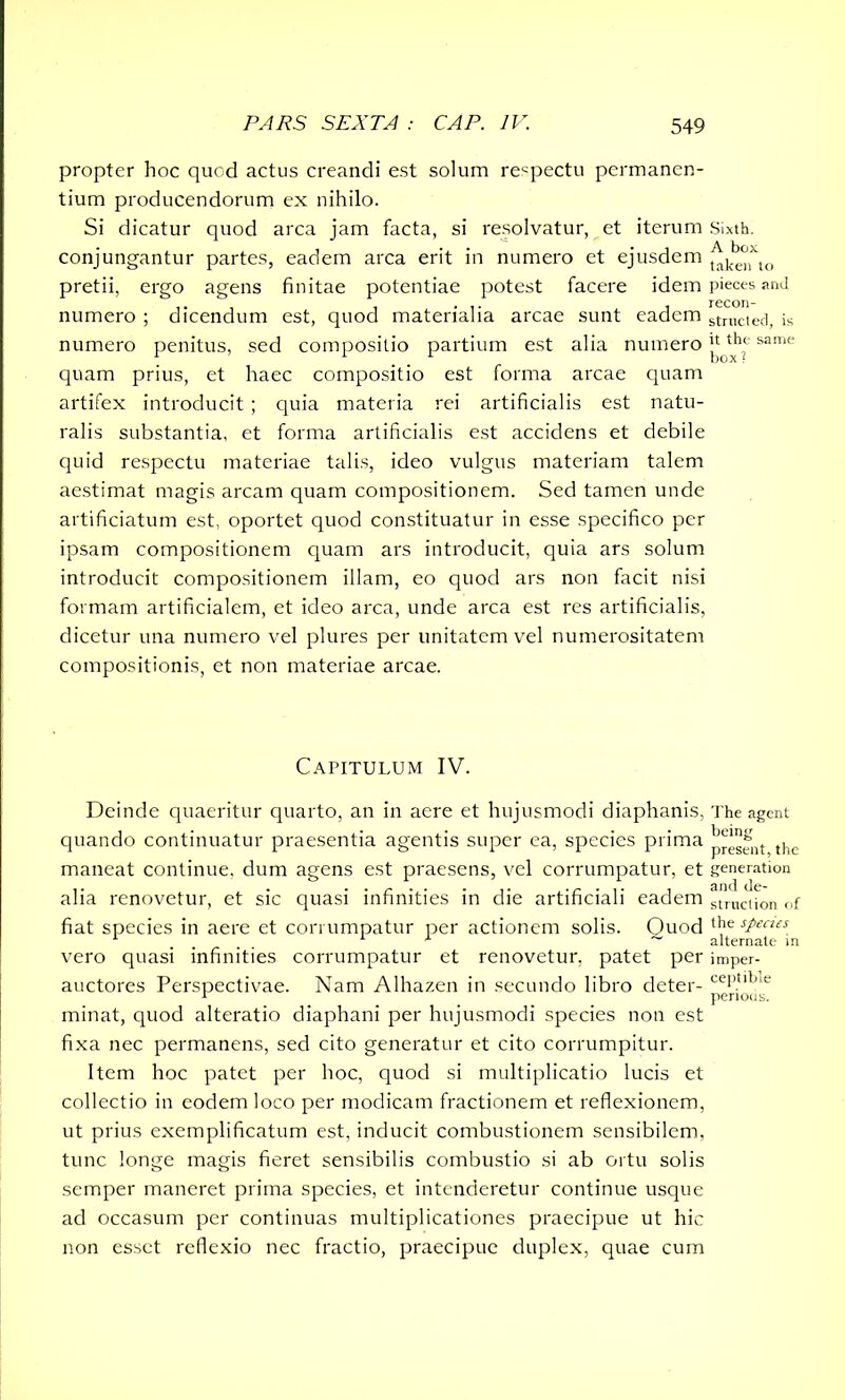 propter hoc quod actus creandi est solum respectu permanen- tium producendorum ex nihilo. Si dicatur quod arca jam facta, si resolvatur, et iterum Sixth, conjungantur partes, eadem arca erit in numero et ejusdem ^k^jxto pretii, ergo agens finitae potentiae potest facere idem pieces and numero ; dicendum est, quod materialia arcae sunt eadem strllcted, is numero penitus, sed compositio partium est alia numero £ ^he same quam prius, et haec compositio est forma arcae quam artifex introducit ; quia materia rei artificialis est natu- ralis substantia, et forma artificialis est accidens et debile quid respectu materiae talis, ideo vulgus materiam talem aestimat magis arcam quam compositionem. Sed tamen unde artificiatum est, oportet quod constituatur in esse specifico per ipsam compositionem quam ars introducit, quia ars solum introducit compositionem illam, eo quod ars non facit nisi formam artificialem, et ideo arca, unde arca est res artificialis, dicetur una numero vel plures per unitatem vel numerositatem compositionis, et non materiae arcae. Capitulum IV. Deinde quaeritur quarto, an in aere et hujusmodi diaphanis, The agent quando continuatur praesentia agentis super ea, species prima j^esent the maneat continue, dum agens est praesens, vel corrumpatur, et generation alia renovetur, et sic quasi infinities in die artificiali eadem stIlKiion of fiat species in aere et corrumpatur per actionem solis. Ouod ‘j16 sPecus vero quasi infinities corrumpatur et renovetur, patet per imper- auctores Perspectivae. Nam Alhazen in secundo libro deter- cePtlljle v perious. minat, quod alteratio diaphani per hujusmodi species non est fixa nec permanens, sed cito generatur et cito corrumpitur. Item hoc patet per hoc, quod si multiplicatio lucis et collectio in eodem loco per modicam fractionem et reflexionem, ut prius exemplificatum est, inducit combustionem sensibilem, tunc longe magis fieret sensibilis combustio si ab ortu solis semper maneret prima species, et intenderetur continue usque ad occasum per continuas multiplicationes praecipue ut hic non esset reflexio nec fractio, praecipue duplex, quae cum