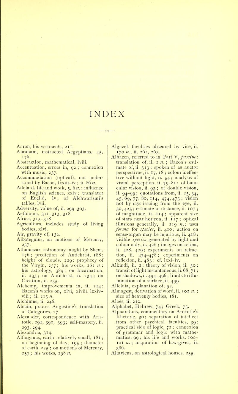 Aaron, his vestments, 231. Abraham, instructed Aegyptians, 45, 1 76. Abstraction, mathematical, lviii. Accentuation, errors in, 92 ; connexion with music, 237. Accommodation (optical), not under- stood by Bacon, )xxiii-iv ; ii. S6 n. Adelard, life and work, 5, 6 n.\ influence on English science, xxiv; translator of Euclid, lv; of Alchwarismi’s tables, lvii. Adversity, value of, ii. 299-303. Aethiopia, 311-313, 318. Africa, 315-318. Agricultura, includes study of living bodies, xlvi. Air, gravity of, 132. Albategnius, on motions of Mercury, 2 57- Albumazar, astronomy taught by Shern, 176; prediction of Antichrist, 188; height of clouds, 229; prophecy of the Virgin, 257 ; his works, 262 n ; his astrology, 389; on Incarnation, ii. 233; on Antichrist, ii. 234; on Creation, ii. 235. Alchemy, improvements in, ii. 214; Bacon’s works on, xlvi, xlviii, lxxiv— viii ; ii. 215 n. Alchimus, ii. 246. Alcuin, praises Augustine’s translation of Categories, 27. Alexander, correspondence with Aris- totle, 291, 390, 393; self-mastery, ii. 293, 294. Alexandria, 314. Alfraganus, earth relatively small, 181 ; on beginning of day, 195 ; diameter of earth. 225 ; on motions of Mercury, 257 ; his works, 298 n. Algazel, faculties obscured by vice, ii. 370 n., ii. 262, 263. Alhazen, referred to in Part V, passim : translation of, ii. 2 n. ; Bacon’s esti- mate of, ii. 533 ; spoken of as auctor perspectivae, ii. 37,38 ; colour ineffec- tive without light, ii. 54 ; analysis of visual perception, ii. 79-81; of bino- cular vision, ii. 93 ; of double vision, ii. 94-99; quotations from, ii. 25,34, 45. 69, 77, 80, 114, 474, 475 ; vision not by rays issuing from the eye, ii. 50, 425 ; estimate of distance, ii. 307 ; of magnitude, ii. 334; apparent size of stars near horizon, ii. 137; optical illusions generally, ii. 119 n.\ uses forma for species, ii. 430 ; action on sense-organ may be injurious, ii. 438; visible species generated by light and colour only, ii. 426 ; images on retina, ii. 428, 429; experiments on refrac- tion, ii. 474-478 ; experiments on reflexion, ii. 483 ; cf. lxxi- iv. Alkindi, ii. 2 ; theory of vision, ii. 50 ; transit of light instantaneous,ii. 68, 73; on shadows, ii. 494-496 ; limits to illu- mination of a surface, ii. 499 Alleluia, explanation of, 92. Almagest, derivation of word, ii. 302 n.; size of heavenly bodies, 181. Aloes, ii. 210. Alphabet, Plebrew, 74; Greek, 75. Alpharabius, commentary on Aristotle’s Rhetoric, 30; separation of intellect from other psychical faculties, 39 ; practical side of logic, 72 ; connexion of grammar and logic with mathe- matics, 99; his life and works, 300- toB n. ; inspiration of law-giver, ii. 386. Altavicus, on astrological houses, 255.