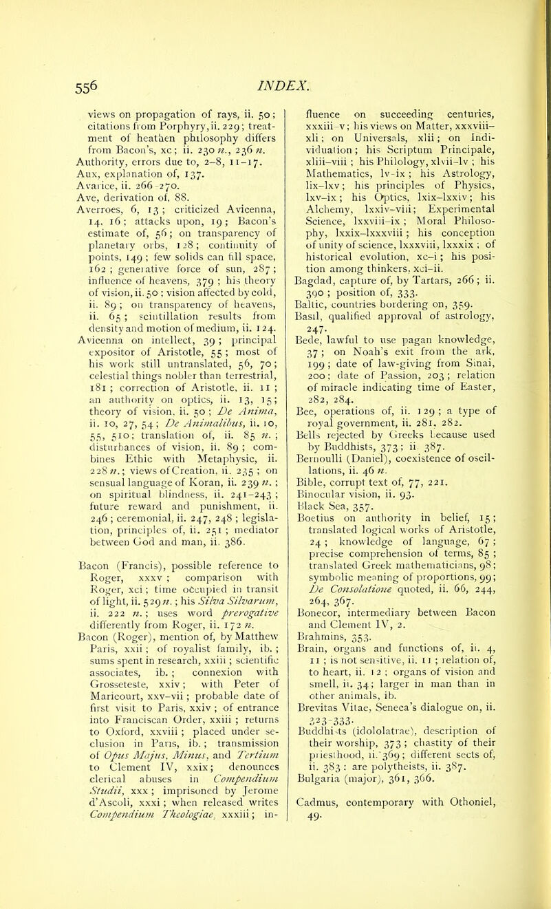 views on propagation of rays, ii. 50; citations from Porphyry,ii. 229; treat- ment of heathen philosophy differs from Bacon’s, xc; ii. 230 n., 236 n. Authority, errors due to, 2-8, 11-17. Aux, explanation of, 137. Avarice, ii. 266 -270. Ave, derivation of, 88. Averroes, 6, 13; criticized Avicenna, 14. 16; attacks upon, 19; Bacon’s estimate of, 56; on transparency of planetary orbs, 128; continuity of points, 149 ; few solids can fill space, 162 ; generative force of sun, 287 ; influence of heavens, 379 ; his theory of vision, ii. 50 ; vision affected by cold, ii. 89 ; on transparency of heavens, ii. 65 ; scintillation results from density and motion of medium, ii. 1 24. Avicenna on intellect, 39 ; principal expositor of Aristotle, 55 ; most of his work still untranslated, 56, 70; celestial things nobler than terrestrial, 181 ; correction of Aristotle, ii. 11 ; an authority on optics, ii. 13, 15; theory of vision, ii. 50; De Anima, ii. 10, 27, 34; De Animalibus, ii. 10, 55, 510; translation of, ii. 85 n. ; disturbances of vision, ii. 89 ; com- bines Ethic with Metaphysic, ii. 228?/.; views of Creation, ii. 235; on sensual language of Koran, ii. 239 n. ; on spiritual blindness, ii. 241-243 ; future reward and punishment, ii. 246 ; ceremonial, ii. 247, 248 ; legisla- tion, principles of, ii. 251 ; mediator between God and man, ii. 386. Bacon (Francis), possible reference to Roger, xxxv ; comparison with Roger, xci; time occupied in transit of light, ii. 5 29 n.; his Silva Silvarum, ii. 222 n. ; uses word prerogative differently from Roger, ii. 172 n. Bacon (Roger), mention of, by Matthew Paris, xxii ; of royalist family, ib. ; sums spent in research, xxiii; scientific associates, ib. ; connexion with Grosseteste, xxiv; with Peter of Maricourt, xxv-vii ; probable date of first visit to Paris, xxiv ; of entrance into Franciscan Order, xxiii ; returns to Oxford, xxviii ; placed under se- clusion in Pans, ib. ; transmission of Opus Majus, Minus, and Tertium to Clement IV, xxix; denounces clerical abuses in Compendium Studii, xxx ; imprisoned by Jerome d’Ascoli, xxxi; when released writes Compendium I'hcologiae, xxxiii; in- fluence on succeeding centuries, xxxiii-v; his views on Matter, xxxviii- xli; on Universals, xlii; on Indi- viduation ; his Scriptum Principale, xliii-viii ; his Philology, xlvii-lv ; his Mathematics, lv-ix ; his Astrology, lix-lxv; his principles of Physics, lxv-ix; his Optics, lxix-lxxiv; his Alchemy, lxxiv-viii; Experimental Science, lxxviii-ix ; Moral Philoso- phy, lxxix-lxxxviii ; his conception of unity of science, lxxxviii, lxxxix ; of historical evolution, xc-i ; his posi- tion among thinkers, xci-ii. Bagdad, capture of, by Tartars, 266 ; ii. 390 ; position of, 333. Baltic, countries bordering on, 359. Basil, qualified approval of astrology, 247. Bede, lawful to use pagan knowledge, 37 ; on Noah’s exit from the ark, 199 ; date of law-giving from Sinai, 200; date of Passion, 203; relation of miracle indicating time of Easter, 282, 2S4. Bee, operations of, ii. 1 29 ; a type of royal government, ii. 281. 282. Bells rejected by Greeks Lecause used by Buddhists, 373; ii. 387. Bernoulli (Daniel), coexistence of oscil- lations, ii. 46 n. Bible, corrupt text of, 77, 221. Binocular vision, ii. 93. Black Sea, 357. Boetius on authority in belief, 15; translated logical works of Aristotle, 24 ; knowledge of language, 67 ; precise comprehension of terms, 85 ; translated Greek mathematicians, 98; symbolic meaning of proportions, 99; L)e Consolatione quoted, ii. 66, 244, 264, 367. Bonecor, intermediary between Bacon and Clement IV, 2. Brahmins, 353. Brain, organs and functions of, ii. 4, 11 ; is not sen-itive, ii. 11; relation of, to heart, ii. 12 ; organs of vision and smell, ii. 34; larger in man than in other animals, ib. Brevitas Vilae, Seneca’s dialogue on, ii. S23-333- BuddhTts (idololatrae), description of their worship, 373; chastity of their piiesihood, ii.'369; different sects of, ii. 383 : are polytheists, ii. 3S7. Bulgaria (major), 361, 366. Cadmus, contemporary with Othoniel, 49.