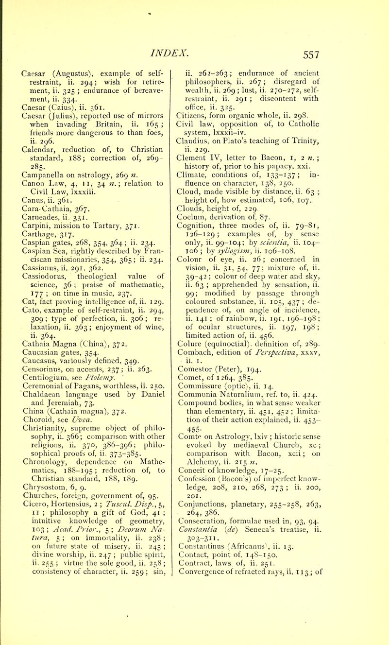 Caesar (Angustus), example of self- restraint, ii. 294; wish for retire- ment, ii. 325 ; endurance of bereave- ment, ii. 334. _ Caesar (Caius), ii. 361. Caesar (Julius), reported use of mirrors when invading Britain, ii. 165 ; friends more dangerous to than foes, ii. 296. Calendar, reduction of, to Christian standard, 188; correction of, 269- 285. Campanella on astrology, 269 n. Canon Law, 4, 11, 34 n.; relation to Civil Law, lxxxiii. Canus, ii. 361. Cara-Cathaia, 367. Carneades, ii. 331. Carpini, mission to Tartary, 371. Carthage, 317. Caspian gates, 268, 354, 364 ; ii. 234. Caspian Sea, rightly described by Fran- ciscan missionaries, 354, 365; ii. 234. Cassianus, ii. 291, 362. Cassiodorus, theological value of science, 36 ; praise of mathematic, 177 ; on time in music, 237. Cat, fact proving intelligence of, ii. 129. Cato, example of self-restraint, ii. 294, 309 ; type of perfection, ii. 306 ; re- laxation, ii. 363 ; enjoyment of wine, ii- 364. Cathaia Magna (China), 372. Caucasian gates, 354. Caucasus, variously defined, 349. Censorinus, on accents, 237 ; ii. 263. Centilogium, see Ptolemy. ' Ceremonial of Pagans, worthless, ii. 250. Chaldaean language used by Daniel and Jeremiah, 73. China (Cathaia magna), 372. Choroid, see Uvea. Christianity, supreme object of philo- sophy, ii. 366; comparison with other religions, ii. 370, 386-396; philo- sophical proofs of, ii. 373-385. Chronology, dependence on Mathe- matics, 188-195 ; reduction of, to Christian standard, 188, 189. Chrysostom, 6, 9. Churches, foreign, government of, 95. Cicero, Hortensius, 2 ; Tiiscnl. Disp., 5, 11 ; philosophy a gift of God, 41 ; intuitive knowledge of geometry, 103; Acad. Prior., 5; Deorum Na- tura, 5 ; on immortality, ii. 238 ; on future state of misery, ii. 245 ; divine worship, ii. 247 ; public spirit, ii. 255 ; virtue the sole good, ii. 258 ; consistency of character, ii. 259 ; sin, ii. 262-263; endurance of ancient philosophers, ii. 267 ; disregard of wealth, ii. 269 ; lust, ii. 270-272, self- restraint, ii. 291 ; discontent with office, ii. 325. Citizens, form organic whole, ii. 298. Civil law, opposition of, to Catholic system, lxxxii-iv. Claudius, on Plato’s teaching of Trinity, ii. 229. Clement IV, letter to Bacon, 1, 2 n. ; history of, prior to his papacy, xxi. Climate, conditions of, 133—137 ; in- fluence on character, 138, 250. Cloud, made visible by distance, ii. 63 ; height of, how estimated, 106, 107. Clouds, height of, 229. Coelum, derivation of, 87. Cognition, three modes of, ii. 79-81, 126-129; examples of, by sense only, ii. 99-104; by scientia, ii. 104- 106 ; by syllogism, ii. 106 108. Colour of eye, ii. 26; concerned in vision, ii. 31, 54, 77; mixture of, ii. 39-42 ; colour of deep water and sky, ii. 63 ; apprehended by sensation, ii. 99; modified by passage through coloured substance, ii. 105, 437 ; de- pendence of, on angle of incidence, ii. 141 ; of rainbow, ii. 191, 196-198; of ocular structures, ii. 197, 198; limited action of, ii. 456. Colure (equinoctial), definition of, 289. Combach, edition of Perspectiva, xxxv, ii. 1. Comestor (Peter), 194. Comet, of 1264, 385. Commissure (optic), ii. 14. Communia Naturalium, ref. to, ii. 424. Compound bodies, in what sense weaker than elementary, ii. 451, 452 ; limita- tion of their action explained, ii. 453- 455- Comte on Astrology, lxiv ; historic sense evoked by mediaeval Church, xc; comparison with Bacon, xcii; on Alchemy, ii. 215 n. Conceit of knowledge, 17-25. Confession (Bacon’s) of imperfect know- ledge, 208, 210, 268, 273 ; ii. 200, 201. Conjunctions, planetary, 255-258, 263, 264, 386. Consecration, formulae used in, 93, 94. Constantia (de) Seneca’s treatise, ii. 303-311. Constantinus (Africanus', ii. 13. Contact, point of, 148-150. Contract, laws of, ii. 251. Convergence of refracted rays, ii. 113 .; of