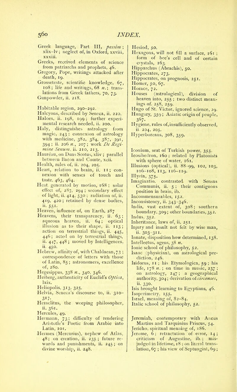 Greek language, Part III, passim ; xlix-lv ; neglect of, in Oxford, xxviii, xxxiii. Greeks, received elements of science from patriarchs and prophets, 46. Gregory, Pope, writings attacked after death, 19. Grosseteste, scientific knowledge, 67, 108; life and writings, 68 n.; trans- lations from Greek fathers, 70, 73. Gunpowder, ii. 218. Habitable region, 290-292. Halcyons, described by Seneca, ii. 220. Haloes, ii. 198, 199 ; further experi- mental research needed, ii. 200. Haly, distinguishes astrology from magic, 243 ; connexion of astrology with medicine, 382, 3S4, 387, 391, 394 ; ii. 206 n., 207 ; work De Regi- mine Senum, ii. 210, 213. Haureau, on Duns Scotus, xliv ; parallel between Bacon and Comte, xcii. Health, rules of, ii. 204, 205. Heart, relation to brain, ii. 11; con- nexion with senses of touch and taste, 463, 464. Heat, generated by motion, 168 ; solar effect of, 287, 294 ; secondary effect of light, ii. 414, 530 ; radiation of, ii. 419, 420 ; retained by dense bodies, ii- 551- Heaven, influence of, on Earth, 287 Heavens, their transparency, ii. 63; aqueous heaven, ii. 64; optical illusion as to their shape, ii. 113; action on terrestrial tilings, ii. 445, 446; acted on by terrestrial things, ii. 447, 448 ; moved by Intelligences, ii. 450. Hebrew, affinity of, with Chaldaean,73 ; correspondence of letters with those of Latin, 85 ; astronomers, excellence of, 280. Hegesippus, 338 «., 340, 346. Heiberg, authenticity of Euclid’s Optica, Ixix. Heliopolis, 313. 325. Helvia, Seneca’s discourse to, ii. 310- 317- Heraclitus, the weeping philosopher, ii. 361. Hercules, 49. Hermann, 73; difficulty of rendering Aristotle’s Poetic from Arabic into Latin, ior. Hermes (Mercurius), nephew of Atlas, 48; on creation, ii. 235; future re- wards and punishments, ii. 245 ; on divine worship, ii. 248. Hesiod, 30. Hexagons, will not fill a surface, 16r ; form of bee’s cell and of certain crystals, 163. Hipparchus (Abrachis), 50. Hippocrates, 273. Hippocrates, on prognosis, 251. Homer, 30, 67. Horace, 72. Houses (astrological), division of heaven into, 235 ; two distinct mean- ings of. 258, 259. Hugo of St. Victor, ignored science, 29. Hungary, 359; Asiatic origin of people, 367- Hygiene, rules of, insufficiently observed, ii 204, 203. Hyperboreans, 308, 359. Iconium, seat of Turkish power, 335. Icosihedron, 160 ; related by Platonists with sphere of water, 161. Illusions (optical), ii. 88-99, I02> I03> 106-108, 113, 116-119. Illyria, 373. Imaginatio, contrasted with Sensus Communis, ii. 3 ; thei-r contiguous position in brain, ib. Incommensurables, 132. Inconsistency, ii. 343-346. India, vast extent of, 308; southern boundary, 309; other boundaries, 352. Indus, 352. Inheritance, laws of, ii. 231. Injury and insult not felt by wise man, ii. 303-311. Innate, disposition how determined, 138. Intellectus, agens, 38 n. Ionic school of philosophy, 32. Isaac (physician), on astrological pre- diction, 246. Isidorus, 11 ; his Etymologica, 59 ; his life, 178 n. ; on time in music, 237 : on astrology, 247 ; a geographical authority, 304; derivation of circenses, ii- 330- Isis brought learning to Egyptians, 46. Isoperimetry, 133. Israel, meaning of, 82-84. Italic school of philosophy, 52. Jeremiah, contemporary with Ancus Martius and Tarquinius Priscus, 54. Jericho, spiritual meaning of, 186. Jerome, 6; retractation of error, 14; criticism of Augustine, ib.; mis- judged in lifetime, 18 ; on literal trans- lation, 67 ; his view of Septuagint, 69 ;