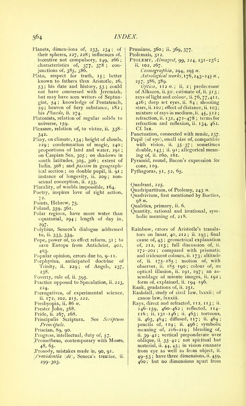 Planets, dimensions of, 233, 234; of iheir spheres, 227, 228; influences of, incentive not compulsory, 249, 266 ; characteristics of, 377, 378 ; con- junctions of, 385, 386. Plato, respect for truth, 15; better known to fathers than Aristotle, 26, 53; his date and history, 53 ; could not have conversed with Jeremiah, but may have seen writers of Septua- gint, 54 ; knowledge of Pentateuch, 59; heaven of fiery substance, 182; his Phaedo, ii. 274. Platonists, relation of regular solids to universe, 159. Pleasure, relation of, to virtue, ii. 338— 342. Pliny, on climate, 134; height of clouds, 229; condemnation of magic, 240; proportions of land and water, 291 ; on Caspian Sea, 305 ; on shadows in south latitudes, 305, 306; extent of India, 308; passim in geograph- ical section ; on double pupil, ii. 91 ; instance of longevity, ii. 209 ; non- sexual conception, ii. 233. Plurality, of worlds impossible, 164. Poetry, inspires love of right action, 72. Points, Hebrew, 75- Poland, 359, 361. Polar regions, have more water than equatorial, 294; length of day in, 297- Poly bius, Seneca s dialogue addressed to, ii. 333. 334- Pope, power of, to effect reform, 31 ; to save Europe from Antichrist, 402, 4°3- Popular opinion, errors due to, 9-11. Porphyrius, anticipated doctrine of Trinity, ii. 229; of Angels, 237, 238. Poverty, rule of, ii. 395. Practice opposed to Speculation, ii. 223, 224. Prerogatives, of experimental science, ii. 172, 202, 215, 222. Presbyopia, ii. 86 n. Prester John, 368. Pride, ii. 267, 268. Principalis Scriptura. See Scriptum Principale. Priscian, 89, 90. Progress, intellectual, duty of, 57. .Prometheus, contemporary with Moses, 48, 65. .Prosody, mistakes made in, 90, 91. Providentia {de), Seneca’s treatise, ii. 299-303. Prussians, 360 ; ii. 369, 377. Ptolemais, 312. Ptolemy, Almagest, 99, 224, 231-236; ii. 102, 267. Cosmographia, 294, 295 n. Astrological works, 176,243-245 n., 257. 386, 389- Optica, Win.-, ii, 2; predecessor of Alhazen, ii. 50 ; estimate of, ii. 513 ; rays of light and colour, ii. 76, 77,412, 426; deep set eyes, ii. 84; shooting stars, ii. 102 ; effect of distance, ii. 103; mixture of rays in medium, ii. 45, 512 ; refraction, ii. 131,472-478 ; terms for refraction and reflexion, ii. 134, 462. Cf. Ixx. Punctuation, connected with music, 237. Pupil (of eye), small size of, compatible with vision, ii. 35-37; sometimes double, 143 ; ii. 91; allegorical mean- ing of, ii. 160, 161. Pyramid, round, Bacon’s expression for cone, 119. Pythagoras, 51, 52, 65. Quadrant, 225. Quadripartitum, of Ptolemy, 243 n. Quadrivium, first mentioned by Boetius, 98 n. Qualities, primary, ii. 6. Quantity, rational and irrational, sym- bolic meaning of, 218. Rainbow, errors of Aristotle’s transla- tors on lunar, 40, 212 ; ii. 193; final cause of, 43 ; geometrical explanation of, 212, 213; full discussion of, ii. 172-201; compared with prismatic and iridescent colours, ii. 173; altitude of, ii. 175-185 ; motion of, with observer, ii. 185-190; colour of, an optical illusion, ii. 191, 197; an as- semblage of minute images, ii. 192 ; form of, explained, ii. 194-196. Rank, gradations of, ii. 251. Rashdall, study of civil law, lxxxii; of canon law, Ixxxiii. Rays, direct and refracted, 112, 113 ; ii. 146-159, 460-462; reflected, 114- 116; ii. 131-146; ii. 463; tortuous, ii. 463, 464; diffused, 117; ii. 464; pencils of, 119; ii. 496; symbolic meaning of, 216-219; blending of, ii. 39-42 ; vertical preponderate over oblique, ii. 35-42 ; not spiiitual but material, ii. 44, 45; in vision emanate from eye as well as from object, ii. 49-53 ; have three dimensions, ii. 459, 460; but no dimensions apart from