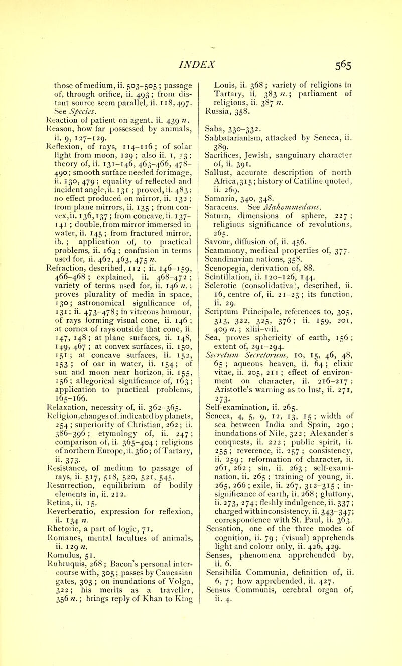 those of medium, ii. 503-505 ; passage of, through orifice, ii. 493 ; from dis- tant source seem parallel, ii. 118,497. See Species. Reaction of patient on agent, ii. 439 11. Reason, how far possessed by animals, ii. 9, 127-129. Reflexion, of rays, 114-116; of solar light from moon, 129 ; also ii. 1, 33 ; theory of, ii. 131-146, 463-466, 478- 490; smooth surface needed forimage, ii. 130, 479 ; equality of reflected and incident angle,ii. 131 ; proved, ii. 483; no effect produced on mirror, ii. 132 ; from plane mirrors, ii. 135 ; from con- vex,ii. 136,137 ; from concave, ii. 137— 141 ; double,from mirror immersed in water, ii. 145 ; from fractured mirror, ib. ; application of, to practical problems, ii. 164; confusion in terms used for, ii. 462, 463, 475 n. Refraction, described, 112 ; ii. 146-159, 466-468 ; explained, ii. 468-472 ; variety of terms used for, ii. 146 u. ; proves plurality of media in space, 130; astronomical significance of, 131; ii. 473- 478; in vitreous humour, of rays forming visual cone, ii. 146 ; at cornea of rays outside that cone, ii. 147,148; at plane surfaces, ii. 148, 149, 467 ; at convex surfaces, ii. 150, 151 ; at concave surfaces, ii. 152, 153; of oar in water, ii. 154; of sun and moon near horizon, ii. 155, 156; allegorical significance of, 163; application to practical problems, 165-166. Relaxation, necessity of, ii. 362-365. Religion,changes of. indicated by planets, 254; superiority of Christian, 262; ii. 386-396 ; etymology of, ii. 247 ; comparison of, ii. 365-404 ; religions of northern Europe,ii. 360; of Tartary, ii- 373- Resistance, of medium to passage of rays, ii. 517, 518, 520, 521, 545. Resurrection, equilibrium of bodily elements in, ii. 21 2. Retina, ii. 15. Reverberatio, expression for reflexion, ii. 134 n. Rhetoiic, a part of logic, 71. Romanes, mental faculties of animals, ii. 129 n. Romulus, 51. Kubruquis, 268 ; Bacon’s personal inter- course with, 305 ; passes by Caucasian gates, 303 ; on inundations of Volga, 322; his merits as a traveller, 356 n.; brings reply of Khan to King Louis, ii. 368 ; variety of religions in Tartary, ii. 383 n.; parliament of religions, ii. 387 n. Russia, 358. Saba, 330-332- Sabbatarianism, attacked by Seneca, ii. 389- Sacrifices, Jewish, sanguinary character of, ii. 391. Sallust, accurate description of north Africa,3l5; history of Catiline quoted, ii. 269. Samaria, 340, 348. Saracens. See Mahommedans. Saturn, dimensions of sphere, 227 ; religious significance of revolutions, 265. Savour, diffusion of, ii. 456. Scammony, medical properties of, 377. Scandinavian nations, 358. Scenopegia, derivation of, 88. Scintillation, ii. 120-126, 144. Sclerotic (consolidativa), described, ii. 16, centre of, ii. 21-23; its function, ii. 29. Scriptum Principale, references to, 305, 313, 322, 325, 376; ii. 159, 201, 409 n. ; xliii-viii. Sea, proves sphericity of earth, 156; extent of, 291-294. Secretum Secretorum, 10, 15, 46, 48, 65 ; aqueous heaven, ii. 64; elixir vitae, ii. 205, 211 ; effect of environ- ment on character, ii. 216-217 ; Aristotle’s warning as to lust, ii. 271, 273- Self-examination, ii. 265. Seneca, 4, 5, 9, 12, 13, 15; width of sea between India and Spain, 290; inundations of Nile, 322 ; Alexander’s conquests, ii. 222 ; public spirit, ii. 2.55 ! reverence, ii. 257 ; consistency, ii. 259 ; reformation of character, ii. 261,262; sin, ii. 263; self-exami- nation, ii. 265 ; training of young, ii. 265, 266 ; exile, ii. 267, 312—315 ; in- significance of earth, ii. 268; gluttony, ii. 273, 274; fleshly indulgence, ii. 337 ; charged with inconsistency, ii. 343-347; correspondence with St. Paul, ii. 363. Sensation, one of the three modes of cognition, ii. 79 ; (visual) apprehends light and colour only, ii. 426, 429. Senses, phenomena apprehended by, ii. 6. Sensibilia Communia, definition of, ii. 6, 7 ; how apprehended, ii. 427. Sensus Communis, cerebral organ of, ii. 4.