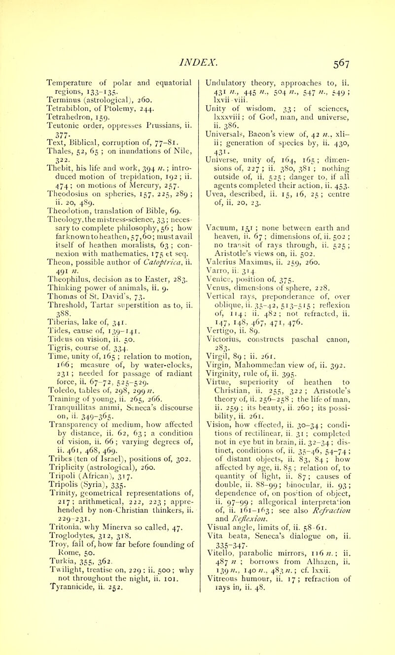 Temperature of polar and equatorial regions, 133-135. Terminus (astrological), 260. Tetrabiblon, of Ptolemy, 244. Tetrahedron, 159. Teutonic order, oppresses Prussians, ii. 377- Text, Biblical, corruption of, 77-81. Thales, 52, 65 ; on inundations of Nile, 322. Thebit, his life and work, 394 n.; intro- duced motion of trepidation, 192 ; ii. 474; on motions of Mercury, 237. Theodosius on spherics, 157, 225, 289; ii. 20, 489. Theodotion, translation of Bible, 69. Theology, the mistress-science, 33; neces- sary to complete philosophy, 56 ; how farknowntoheathen, 57,60; mustavail itself of heathen moralists, 63 ; con- nexion with mathematics, 175 tt seq. Theon, possible author of Catopirica, ii. 491 n. Theophilus, decision as to Easter, 283. Thinking power of animals, ii. 9. Thomas of St. David's, 73. Threshold, Tartar superstition as to, ii. 388. Tiberias, lake of, 341. Tides, cause of, 139-141. Tideus on vision, ii. 50. Tigris, course of. 334. Time, unity of, 165 ; relation to motion, 1 66; measure of, by water-clocks, 231 ; needed for passage of radiant force, ii. 67-72, 525-529. Toledo, tables of, 298, 299 n. Training of young, ii. 265, 266. Tranquillitas animi, Stneca's discourse on, ii. 349-365- Transparency of medium, how affected by distance, ii. 62, 63; a condition of vision, ii. 66 ; varying degrees of, ii. 461, 468, 469. Tribes (ten of Israel), positions of, 302. Triplicity (astrological), 260. Tripoli (African), 317. Tripolis (Syria), 335. Trinity, geometrical representations of, 217; arithmetical, 222, 223; appre- hended by non-Christian thinkers, ii. 229-231. Tritonia, why Minerva so called, 47. Troglodytes, 312, 318. Troy, fall of, how far before founding of Rome, 50. Turkia, 355, 362. Twilight, treatise on, 229 : ii. 500; why not throughout the night, ii. 101. Tyrannicide, ii. 252. Undulatory theory, approaches to, ii. 431/2 » 445 «■> 5°4 «•> 547 549 > lxvii viii. Unity of wisdom, 33; of sciences, lxxxviii; of God, man, and universe, ii. 386. Universal, Bacon’s view of, 42 n.. xli— ii; generation of species by, ii. 430, 431- Universe, unity of, 164, 165 ; dimen- sions of, 227 ; ii. 380, 381 ; nothing outside of, ii. 525 ; danger to, if all agents completed their action, ii. 453. Uvea, described, ii. 15, 16, 25; centre of, ii. 20, 23. Vacuum, 151 ; none between earth and heaven, ii. 67 ; dimensions of, ii. 502 ; no transit of rays through, ii. 525 ; Aristotle’s views on, ii. 502. Valerius Maximus, ii. 259, 260. Varro, ii. 314 Venice, position of, 375. Venus, dimensions of sphere, 228. Vertical rays, preponderance of, over oblique, ii. 35-42, 513-515 ; reflexion of, 114; ii. 482; not refracted, ii. 147, 1481 4671 471 r 476. Vertigo, ii. 89. V ictorius, constructs paschal canon, 283. Virgil, 89 ; ii. 261. Virgin, Mahommedan view of, ii. 392. Virginity, rule of, ii. 395. Virtue, superiority of heathen to Christian, ii. 255, 322 ; Aristotle’s theory of, ii. 256-258 ; the life of man, ii. 259 ; its beauty, ii. 260 ; its possi- bility, ii. 261. Vision, how effected, ii. 30-34; condi- tions of rectilinear, ii. 31 ; completed not in eye but in brain, ii. 32-34 ; dis- tinct, conditions of, ii. 35-46, 54-74; of distant objects, ii. 83, 84 ; how affected by age, ii. 85 ; relation of, to quantity of light, ii. 87 ; causes of double, ii. 88-99; binocular, ii. 93; dependence of, on pos-tion of object, ii. 97-99 ; allegorical interpretation of, ii. 161-163; see also Refraction and Reflexion. Visual angle, limits of, ii. 58-61. Vita beata, Seneca’s dialogue on, ii. 335-347- Vitello, parabolic mirrors, 116«.; ii. 487 n ; borrows from Alhazen, ii. 139;?., 140;/., 483«.; cf. lxxii. Vitreous humour, ii. 17; refraction of rays in, ii. 48.